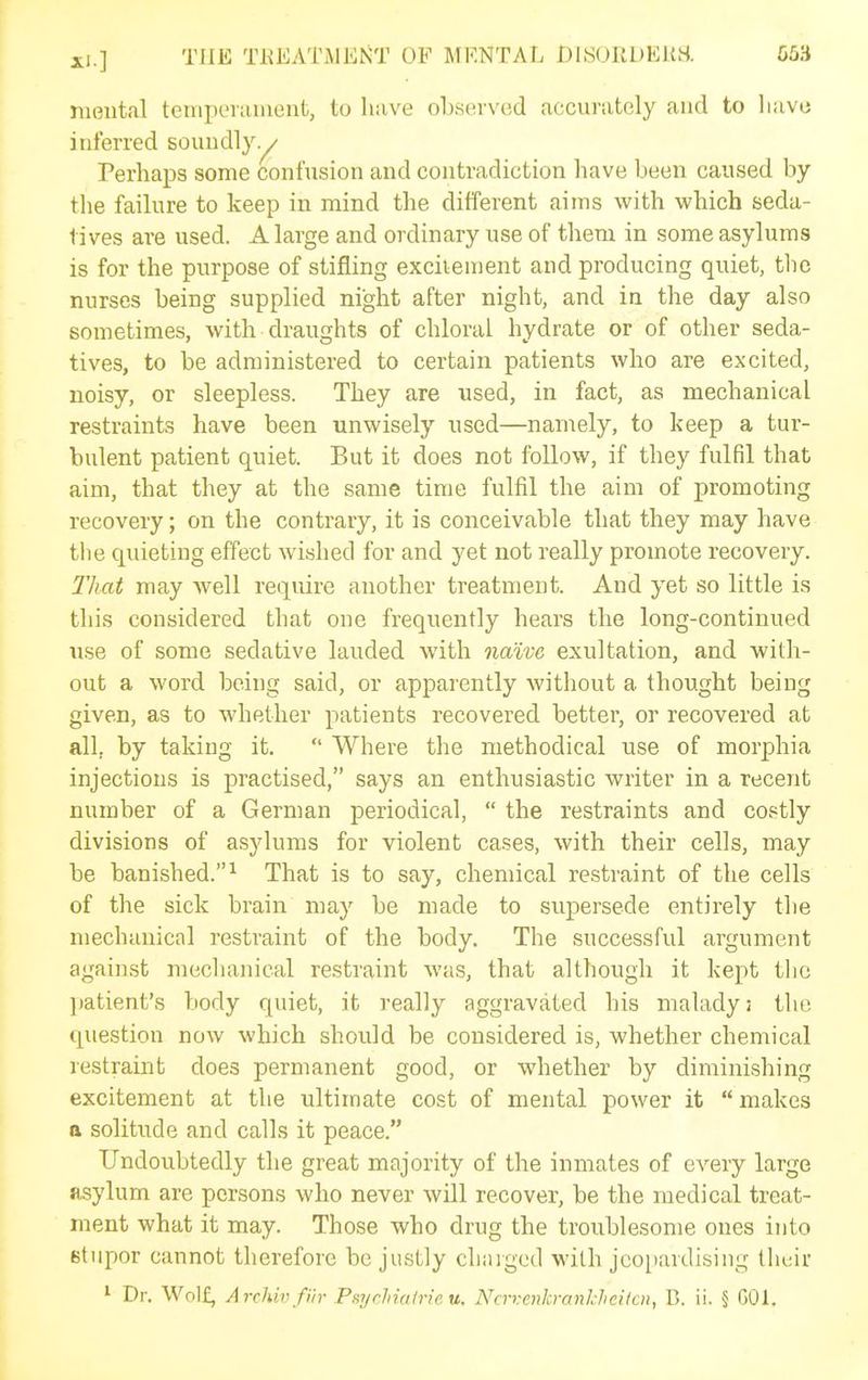ni(3ntal tciiipeiiuuent, to have oLsevvod accurately and to liavo interred soundly.^ Perhaps some confusion and contradiction have been caused by the failure to keep in mind the different aims with which seda- tives are used. A large and ordinary use of them in some asylums is for the purpose of stifling excitement and producing quiet, tlic nurses being supplied night after night, and in the day also sometimes, with draughts of chloral hydrate or of other seda- tives, to be administered to certain patients who are excited, noisy, or sleepless. They are used, in fact, as mechanical restraints have been unwisely nsed—namely, to keep a tur- bulent patient quiet. But it does not follow, if they fulfil that aim, that they at the same time fulfil the aim of promoting recovery; on the contrary, it is conceivable that they may have the quieting effect wished for and yet not really promote recovery. 2'hat may well require another treatment. And yet so little is this considered that one frequently hears the long-continued use of some sedative lauded with natve exultation, and with- out a word being said, or apparently without a thought being given, as to whether patients recovered better, or recovered at all, by taking it.  Where the methodical use of morphia injections is practised, says an enthusiastic writer in a recent number of a German periodical,  the restraints and costly divisions of asylums for violent cases, with their cells, may be banished.^ That is to say, chemical restraint of the cells of the sick brain may be made to supersede entirely the mechanical restraint of the body. The successful argument against mechanical restraint was, that although it kept tlie ])atient's body quiet, it really aggravated his malady; the question now which should be considered is, whether chemical restraint does permanent good, or whether by diminishing excitement at the ultimate cost of mental power it  makes a solitude and calls it peace. Undoubtedly the great majority of the inmates of every large asylum are persons who never will recover, be the medical treat- ment what it may. Those who drug the troublesome ones into stupor cannot therefore be justly chaiged with jcoi)ardising their