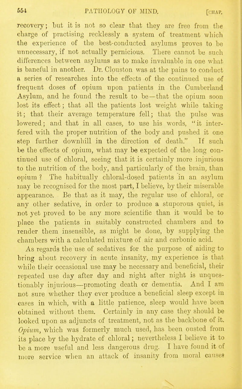 recoveiy; but it is not so clear that they are free from the charge of practising recklessly a system of treatment which the experience of the best-conducted asylums proves to be unnecessary, if not actually pernicious. There cannot be such differences between asylums as to make invaluable in one what is baneful in another. Dr. Clouston was at the pains to conduct a series of researches into the effects of the continued use of frequent doses of opium upon patients in the Cumberland Asylum, and he found the result to be—that the opium soon lost its effect; that all the patients lost weight while taking it; that their average temperature fell; that the pulse was lowered; and that in all cases, to use his words,  it inter- fered with the proper nutrition of the body and pushed it one step further downhill in the direction of death. If such be the effects of opium, what may be expected of the long con- tinued use of chloral, seeing that it is certainly more injurious to the nutrition of the body, and particularly of the brain, than oj'fium ? The habitually chloral-dosed patients in an asylum may be recognised for the most part, I believe, by their miserable appearance. Be that as it may, the regular use of chloral, or any other sedative, in order to produce a stuporous quiet, is not yet proved to be any more scientific than it would be to place the patients in suitably constructed chambers and to render them insensible, as might be done, by supplying the chambers with a calculated mixture of air and carbonic acid. As regards the use of sedatives for the purpose of aiding to bring about recovery in acute insanity, my experience is that while tiieir occasional use may be necessary and beneficial, their repeated use day after day and night after night is unques- tionably injurious—promoting death or dementia. And I am not sure whether they ever produce a beneficial sleep except in cases in which, with a little patience, sleep would have been obtained without them. Certainly in any case they should be looked upon as adjuncts of treatment, not as the backbone of it. Opium, which was formerly much used, has been ousted from its place by the hydrate of chloral; nevertheless I believe it to be a more useful and less dangerous drug. I have found it of more service when an attack of insanity from moral causes