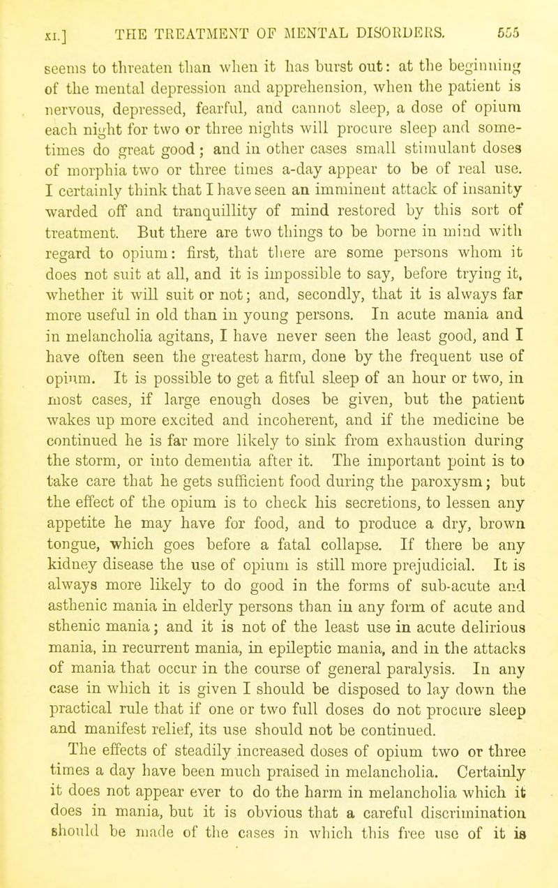 seems to threaten than when it has burst out: at the beginning of the mental depression and apprehension, when the patient is nervous, depressed, fearful, and cannot sleep, a dose of opium each night for two or three nights will procure sleep and some- times do great good; and in other cases small stimulant doses of morphia two or three times a-day appear to be of real use. I certainly think that I have seen an imminent attack of insanity warded off and tranquillity of mind restored by this sort of treatment. But there are two things to be borne in mind with regard to opium: first, that tliere are some persons whom it does not suit at all, and it is impossible to say, before trying it, whether it will suit or not; and, secondly, that it is always far more useful in old than in young persons. In acute mania and in melancholia agitans, I have never seen the least good, and I have often seen the greatest harm, done by the frequent use of opium. It is possible to get a fitful sleep of an hour or two, in most cases, if large enough doses be given, but the patient wakes up more excited and incoherent, and if the medicine be continued he is far more likely to sink from exhaustion during the storm, or into dementia after it. The important point is to take care that he gets sufficient food during the paroxysm; but the effect of the opium is to check his secretions, to lessen any appetite he may have for food, and to produce a dry, brown tongue, which goes before a fatal collapse. If there be any kidney disease the use of opium is still more prejudicial. It is always more likely to do good in the forms of sub-acute and asthenic mania in elderly persons than in any form of acute and sthenic mania; and it is not of the least use in acute delirious mania, in recurrent mania, in epileptic mania, and in the attacks of mania that occur in the course of general paralysis. In any case in which it is given I should be disposed to lay down the practical rule that if one or two full doses do not procure sleep and manifest relief, its use should not be continued. The effects of steadily increased doses of opium two or three times a day have been much praised in melancholia. Certainly it does not appear ever to do the harm in melancholia which it does in mania, but it is obvious that a careful discrimination should be made of the cases in which this free use of it is