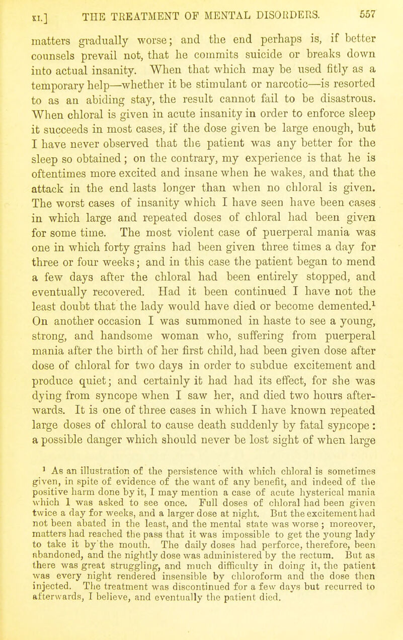 matters gradually worse; and the end perhaps is, if better counsels prevail not, that he commits suicide or breaks down into actual insanity. When that which may be used fitly as a temporary help—whether it be stimulant or narcotic—is resorted to as an abiding stay, the result cannot fail to be disastrous. When chloral is given in acute insanity in order to enforce sleep it succeeds in most cases, if the dose given be large enough, but I have never observed that the patient was any better for the sleep so obtained; on the contrary, my experience is that he is oftentimes more excited and insane when he wakes, and that the attack in the end lasts longer than when no chloral is given. The worst cases of insanity which I have seen have been cases in which large and repeated doses of chloral had been given for some time. The most violent case of puerperal mania was one in which forty grains had been given three times a day for three or four weeks; and in this case the patient began to mend a few days after the chloral had been entirely stopped, and eventually recovered. Had it been continued I have not the least doubt that the lady would have died or become demented.^ On another occasion I was summoned in haste to see a young, strong, and handsome woman who, suffering from puerperal mania after the birth of her first child, had been given dose after dose of chloral for two days in order to subdue excitement and produce quiet; and certainly it had had its effect, for she was dying from syncope when I saw her, and died two hours after- wards. It is one of three cases in which I have known repeated large doses of chloral to cause death suddenly by fatal syncope : a possible danger which should never be lost sight of when large ' As an illustration of the persistence with which chloral is sometimes given, in spite of evidence of the want of any benefit, and indeed of the positive harm done by it, I may mention a case of acute hysterical mania which 1 was asked to see once. Full doses of cliloral had been given twice a day for weeks, and a larger dose at night. But the excitement had not been abated in the least, and the mental state was worse ; moreover, matters had reached the pass that it was impossible to get the J'oung lady to take it by'the mouth. The daily doses had perforce, therefore, been abandoned, and the nightly dose was administered by the rectum. But as there was great struggling, and much difficulty in doing it, the patient was every night rendered insensible by chloroform and the dose then injected. The treatment was discontinued for a few days but recurred to afterwards, I believe, and eventually the patient died.