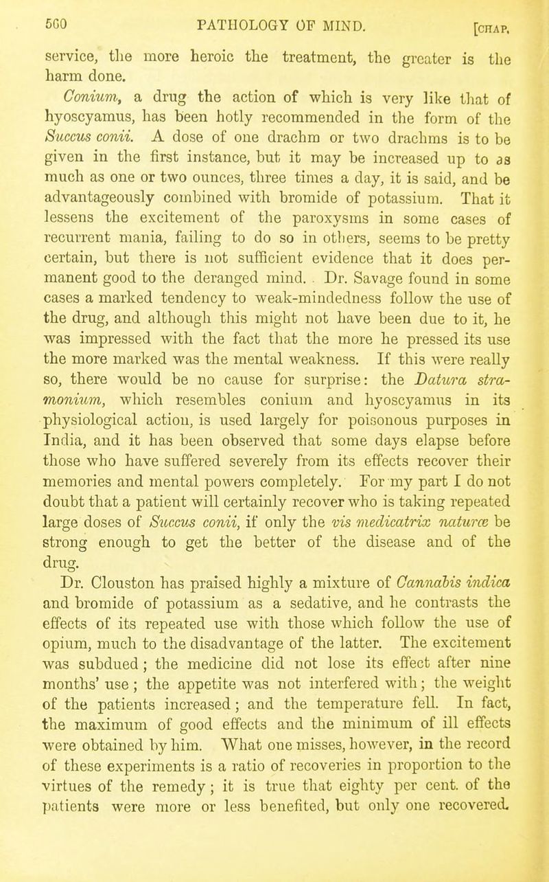service, the more heroic tlie treatment, the greater is the harm done. Conium, a drug the action of which is very like that of hyoscyamus, has been hotly recommended in the form of the Succus conii. A dose of one drachm or two drachms is to be given in the first instance, but it may be increased up to as much as one or two ounces, three times a day, it is said, and be advantageously combined with bromide of potassium. That it lessens the excitement of the paroxysms in some cases of recurrent mania, failing to do so in others, seems to be pretty certain, but there is not sufficient evidence that it does per- manent good to the deranged mind. . Dr. Savage found in some cases a marked tendency to weak-mindedness follow the use of the drug, and although this might not have been due to it, he was impressed with the fact that the more he pressed its use the more marked was the mental weakness. If this were really so, there would be no cause for surprise: the Datura stra- monium, which resembles conium and hyoscyamus in its physiological action, is used largely for poisonous purposes in India, and it has been observed that some days elapse before those who have suffered severely from its effects recover their memories and mental powers completely. For my part I do not doubt that a patient will certainly recover who is taking repeated large doses of Succus conii, if only the vis medicatrix luiturcB be strong enough to get the better of the disease and of the drug. Dr. Clouston has praised highly a mixture of Cannabis indica and bromide of potassium as a sedative, and he contrasts the effects of its repeated use with those which follow the use of opium, much to the disadvantage of the latter. The excitement was subdued; the medicine did not lose its effect after nine months' use; the appetite was not interfered with; the weight of the patients increased; and the temperature fell. In fact, the maximum of Rood effects and the minimum of ill effects were obtained by him. What one misses, hoM^ever, in the record of these experiments is a ratio of recoveries in proportion to the virtues of the remedy; it is true that eighty per cent, of the patients were more or less benefited, but only one recovered.