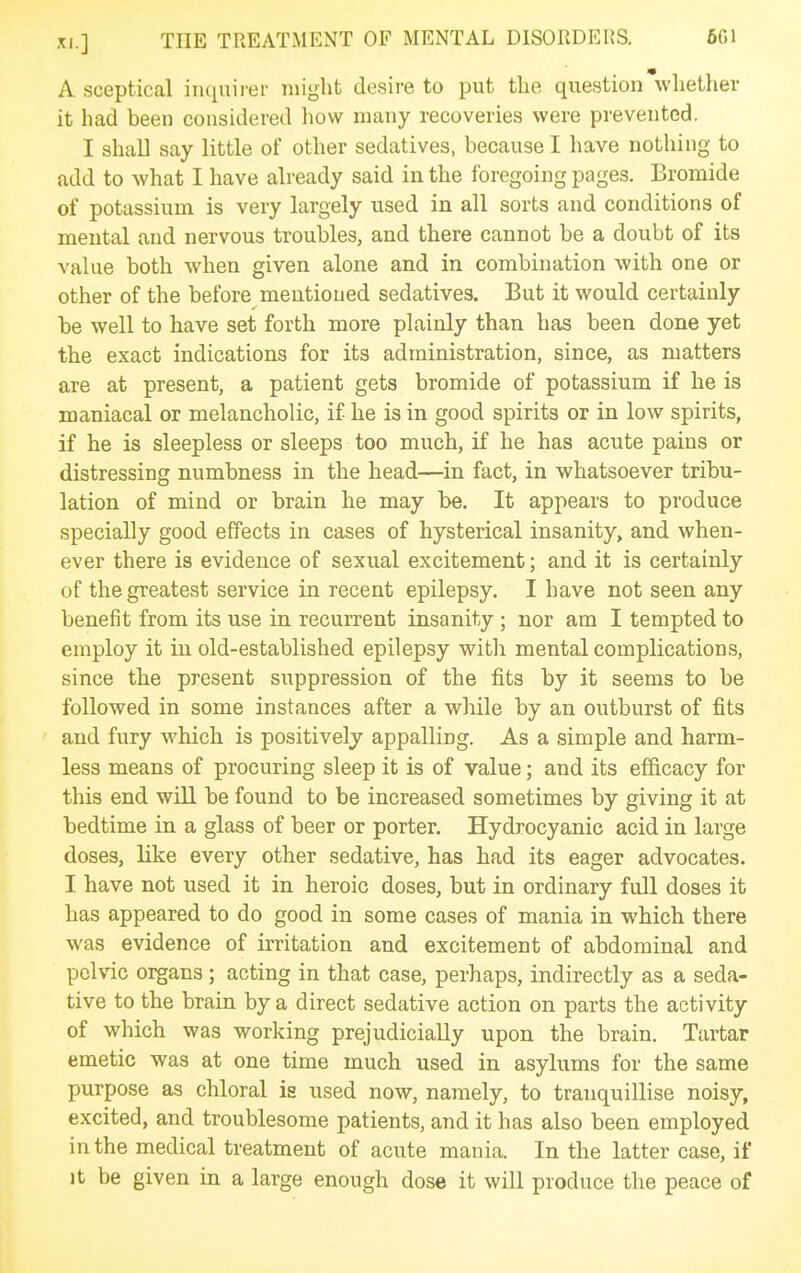 A sceptical inquirer might desire to put the question whether it had been considered how many recoveries were prevented. I shall say little of other sedatives, because I have nothing to add to what I have already said in the foregoing pages. Bromide of potassium is very largely used in all sorts and conditions of mental and nervous troubles, and there cannot be a doubt of its value both when given alone and in combination with one or other of the before mentioned sedatives. But it would certainly be well to have set forth more plainly than has been done yet the exact indications for its administration, since, as matters are at present, a patient gets bromide of potassium if he is maniacal or melancholic, if he is in good spirits or in low spirits, if he is sleepless or sleeps too much, if he has acute pains or distressing numbness in the head—in fact, in whatsoever tribu- lation of mind or brain he may be. It appears to produce specially good effects in cases of hysterical insanity, and when- ever there is evidence of sexual excitement; and it is certainly of the greatest service in recent epilepsy. I have not seen any benefit from its use in recurrent insanity ; nor am I tempted to employ it in old-established epilepsy with mental complications, since the present suppression of the fits by it seems to be followed in some instances after a while by an outburst of fits and fury which is positively appalling. As a simple and harm- less means of procuring sleep it is of value; and its efficacy for this end will be found to be increased sometimes by giving it at bedtime in a glass of beer or porter. Hydrocyanic acid in large doses, like every other sedative, has had its eager advocates. I have not used it in heroic doses, but in ordinary full doses it has appeared to do good in some cases of mania in which there was evidence of irritation and excitement of abdominal and pelvic organs; acting in that case, perhaps, indirectly as a seda- tive to the brain by a direct sedative action on parts the activity of which was working prejudicially upon the brain. Tartar emetic was at one time much used in asylums for the same purpose as chloral is used now, namely, to tranquillise noisy, excited, and troublesome patients, and it has also been employed in the medical treatment of acute mania. In the latter case, if It be given in a large enough dose it will produce the peace of