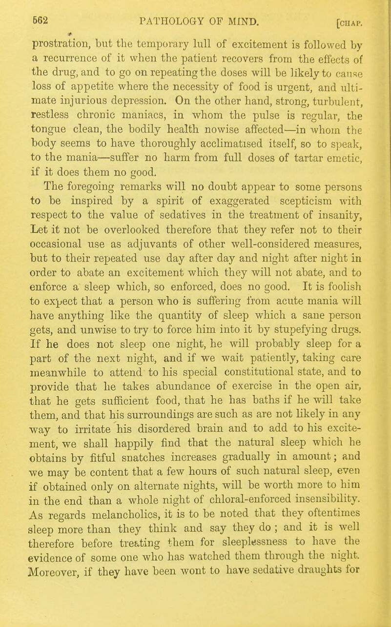 prostration, but the temporary lull of excitement is followed by a recurrence of it when the patient recovers from the effects of the drug, and to go on repeating the doses will be likely to cause loss of appetite where the necessity of food is urgent, and ulti- mate injurious depression. On the other hand, strong, turbulent, restless chronic maniacs, in whom the pulse is regular, the tongue clean, the bodily health nowise affected—in whom the body seems to have thoroughly acclimatised itself, so to sjieak, to the mania—suffer no harm from full doses of tartar emetic, if it does them no good. The foregoing remarks will no doubt appear to some persons to be inspired by a spirit of exaggerated scepticism with respect to the value of sedatives in the treatment of insanity, Let it not be overlooked therefore that they refer not to their occasional use as adjuvants of other well-considered measures, but to their repeated use day after day and night after night in order to abate an excitement which they will not abate, and to enforce a sleep which, so enforced, does no good. It is foolish to expect that a person who is suffering from acute mania will have anything like the quantity of sleep which a sane person gets, and unwise to try to force him into it by stupefying drugs. If he does not sleep one night, he will probably sleep for a part of the next night, and if we wait patiently, taking care meanwhile to attend to his special constitutional state, and to provide that lie takes abundance of exercise in the open air, that he gets sufl&cient food, that he has baths if he will take them, and that his surroundings are such as are not likely in any way to irritate his disordered brain and to add to his excite- ment, we shall happily find that the natural sleep which he obtains by fitful snatches increases gradually in amount; and we may be content that a few hours of such natural sleep, even if obtained only on alternate nights, will be worth more to him in the end than a whole night of chloral-enforced insensibility. As regards melancholies, it is to be noted that they oftentimes sleep more than they think and say they do ; and it is well therefore before treating them for sleeplessness to have the evidence of some one who has watched them through the night. Moreover, if they have been wont to have sedative draughts for