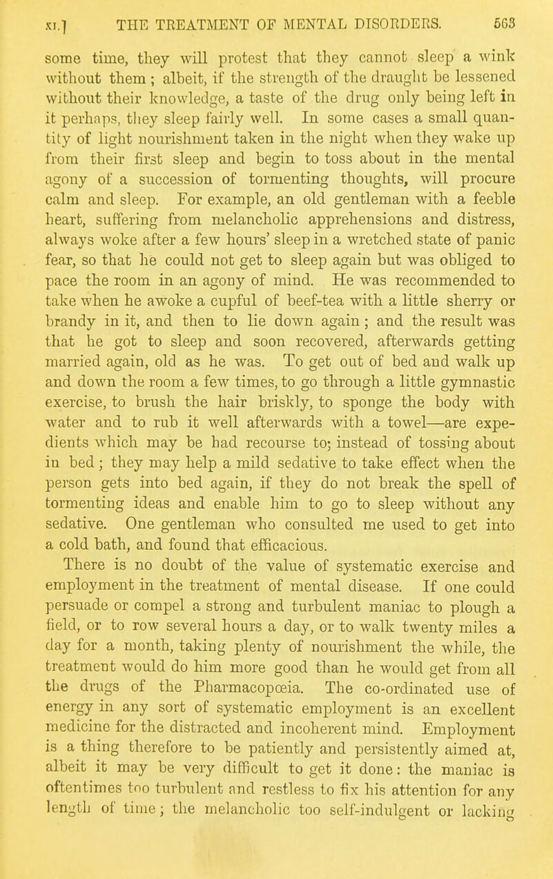 some time, they will protest that they cannot sleep a wink without them ; albeit, if the strength of the draught be lessened without their knowledge, a taste of the drug only being left in it perhnps, they sleep fairly well. In some cases a small quan- tity of light nourishment taken in the night when they wake up from their first sleep and begin to toss about in the mental agony of a succession of tormenting thoughts, will procure calm and sleep. For example, an old gentleman with a feeble heart, suffering from melancholic apprehensions and distress, always woke after a few hours' sleep in a wretched state of panic fear, so that he could not get to sleep again but was obliged to pace the room in an agony of mind. He was recommended to take when he awoke a cupful of beef-tea with a little sherry or brandy in it, and then to lie down again; and the result was that he got to sleep and soon recovered, afterwards getting married again, old as he was. To get out of bed and walk up and down the room a few times, to go through a little gymnastic exercise, to brush the hair briskly, to sponge the body with water and to rub it well afterwards with a towel—are expe- dients which may be had recourse to; instead of tossing about in bed; they may help a mild sedative to take effect when the person gets into bed again, if they do not break the spell of tormenting ideas and enable him to go to sleep without any sedative. One gentleman who consulted me used to get into a cold bath, and found that efficacious. There is no doubt of the value of systematic exercise and employment in the treatment of mental disease. If one could persuade or compel a strong and turbulent maniac to plough a field, or to row several hours a day, or to walk twenty miles a day for a month, taking plenty of nourishment the while, the treatment would do him more good than he would get from all the drugs of the Pharmacopoeia. The co-ordinated use of energy in any sort of systematic employment is an excellent medicine for the distracted and incoherent mind. Employment is a thing therefore to be patiently and persistently aimed at, albeit it may be very difficult to get it done: the maniac is oftentimes too turbulent and restless to fix his attention for any length of time; the melancholic too self-induloent or lacking