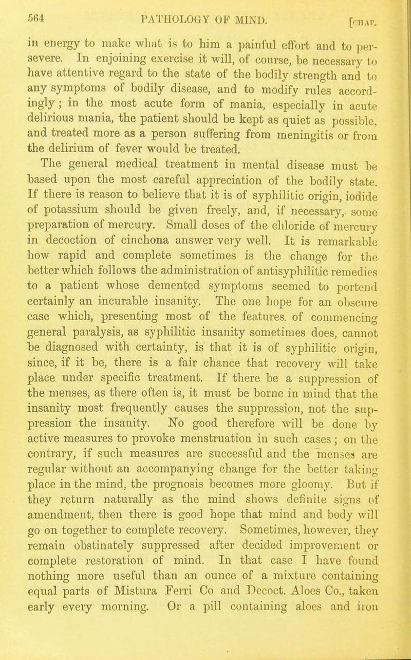 in energy to make what is to him a painful effort and to ]}er- severe. In enjoining exercise it will, of course, be necessary U) have attentive regard to the state of the bodily strength and to any symptoms of bodily disease, and to modify rules accord- ingly ; in the most acute form of mania, especially in acute delirious mania, the patient should be kept as quiet as possible, and treated more as a person suffering from meningitis or from the delirium of fever would be treated. The general medical treatment in mental disease must be based upon the most careful appreciation of the bodily state. If there is reason to believe that it is of syphilitic origin, iodide of potassium should be given freely, and, if necessary, some preparation of mercury. Small doses of the chloride of mercury in decoction of cinchona answer very well. It is remarkable how rapid and complete sometimes is tlie change for tlie better which follows the administration of antisyphilitic remedies to a patient whose demented symptoms seemed to portend certainly an incurable insanity. The one hope for an obscure case which, presenting most of the features, of commencing general paralysis, as syphilitic insanity sometimes does, cannot be diagnosed with certainty, is that it is of syphilitic origin, since, if it be, there is a fair chance that recovery will take place under specific treatment. If there be a suppression of the menses, as there often is, it must be borne in mind that the insanity most frequently causes the suppression, not the sup- pression the insanity, No good therefore will be done by active measures to provoke menstruation in such cases; on the contrary, if such measures are successful and the Inense.-* are regular without an accompanying change for the better taking place in the mind, the prognosis becomes more gloomy. But if they return naturally as the mind shows definite signs of amendment, then there is good hope that mind and body will go on together to complete recovery. Sometimes, however, they remain obstinately suppressed after decided improvement or complete restoration of mind. In that case I have found nothing more useful than an ounce of a mixture containing equal parts of Mistura Ferri Co and Decoct. Aloes Co., taken early every morning. Or a pill containing aloes and iron