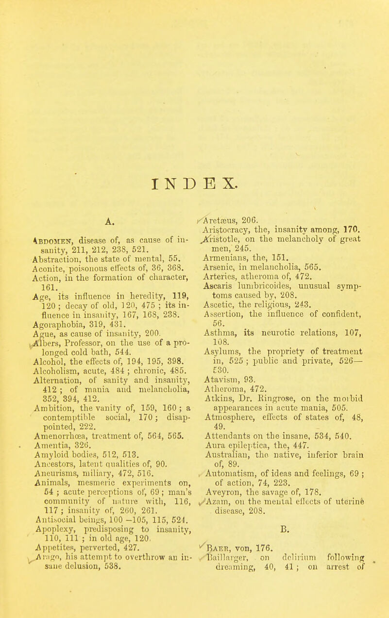 A. 'Abdomen, disease of, as cause of in- sanity, 211, 212, 238, 521. Abstraction, the state of mental, 55. Aconite, poisonous effects of, 36, 368. Action, in the formation of character, 161. . Age, its influence in heredity, 119, 120 ; decay of old, 120, 475 ; its in- fluence in insanity, 167, 168, 238, Agoraphobia, 319, 431. Ague, as cause of insanity, 200. i-iAlbers, Professor, on the use of a pro- longed cold bath, 544. Alcohol, the efiects of, 194, 195, 398. Alcoholism, acute, 484 ; chi'onic, 485. Alternation, of sanity and insanity, 412 ; of mania and melancliolia, 352, 394, 412. Ambition, the vanity of, 159, 160 ; a contemptilile social, 170; disap- pointed, 222. Amenorrhoea, treatment of, 564, 565. Amentia, 326. Amyloid bodies, 512, 513. Ancestors, latent qualities of, 90. Aneurisms, miliary, 472, 516. Animals, mesmeric experiments on, 54 ; acute perceptions of, 69; man's community of nature with, 116, 117 ; insanity of, 260, 261. Antisocial beings, 100 -105, 115, 524. Apoplexy, predisposing to insanity, 110, 111 ; in old age, 120. Appetites, perverted, 427. ^Ai:ign, his attempt to overthrow an in- sane delusion, 538. t^retneus, 206. Aristocracy, the, insanity among, 170. ^■istotle, on the melancholy of great men, 245. Annenians, the, 151. Arsenic, in melancholia, 565. Arteries, atheroma of, 472. Ascaris lumbricoides, unusual symp- toms caused by, 208. Ascetic, the religious, 243. Assertion, the influence of confident, 56. Asthma, its neurotic relations, 107, 108. Asylums, the propriety of treatment in, 525 ; public and private, 526— £30. Atavism, 93. Atheroma, 472. Atkins, Dr. Eingrose, on the moibid appearances in acute mania, 605. Atmosphere, efl'ects of states of, 48, 49. Attendants on the insane, 534, 540. Aura epileptica, the, 447. Australian, the native, inferior brain of, 89. , Automatism, of ideas and feelings, 69 ; of action, 74, 223. Aveyron, the savage of, 178. v/'Azam, on the mental ellects of uterine disease, 208. B. ^Baer, von, 176. .^fjail larger, on deliriuni follo\vinf» dreaming, 40, 41 ; on arrest of