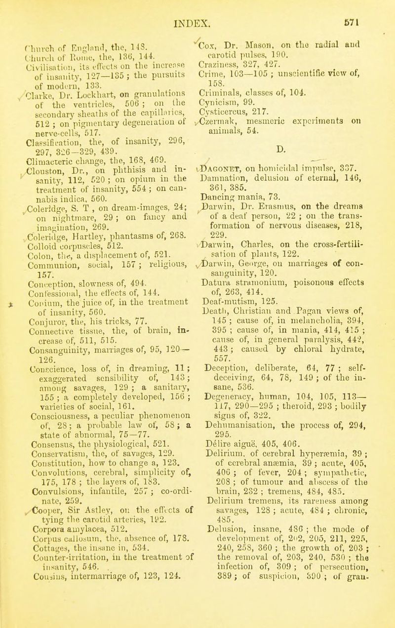 fhurch of Ki)c;lMn(1, the, 143. Vlmrch of liome, the, 130, 144. Civilisnlii.ii, its ollccts on the ineie.isft of iiisiiiiity, 127—135 ; the pursuits of modi'in, 133. , Chuke, Dr. Lockhart, on granulations of the ventricles, 506 ; on the secondary sheath.s of the capilhuics, 512 ; on pigmentary degeiieiation of nerve-cells, 517. Classifii-ation, the, of insanity, 296, 297, 3i:6-329, 439. Climacteric change, the, 168, 469. -Olouston, Dr., on phthisis and in- sanity, 112, 520 ; on opium in tlie treatment of insanity, 554 ; on can- nabis indica, 560. Coleridge, S. T , on dream-images, 24; on nightmare, 29; on fancy and imagination, 269. Coleridge, Hartley, phantasms of, 268. Colloid corpu.scles, 512. Colon, tliti, a displncenient of, 521. Communion, social, 157; religious, 157. Conception, slowness of, 494. Conlessioiud, the effects of, 144. Coi'ium, the juice of, in the treatment of insanity, 560. Conjuror, the, his tricks, 77. Connective tissue, the, of brain, in- crease of, 511, 515. Con.sanguinity, marriages of, 95, 120— 126. Con.':cience, loss of, in dreaming, 11; exaggerated sensibility of, 143; among savages, 129 ; a sanitary, 155 ; a completely developed, 156 ; varieiies of social, 161. Consciousness, a peculiar phenomenon of, 28; a probable law of, 58; a state of abnormal, 75—77. Consensus, the physiological, 521. Conservatism, the, of savages, 129. Constitution, how to change a, 123, Convolutions, cerebral, simplicity of, 175, 178 ; the layers of, 183. Convulsions, infantile, 257 ; co-ordi- nate, 259. ^ Coojier, Sir Astley, on the eflVcts of tying the carotid arteries, 11'2. Corpora amylacea, 512. Corpus callo.-,um, the, absence of, 178. Cottages, the insane in, 634. Counter-irritation, in the treatment of insanity, 546. Couiin.s, intermarriage of, 123, 124. Co.ic, Dr. Mason, on the radial and carotid pulses, 190. Crnziness, 327, 427. Crime, 103—105 ; unscientific view of, 158. Criminals, classes of, 104. Cynicism, 99. Cysticercus, 217. vCzermak, mesmeric expciimonta on animals, 54. D. • Dagonet, on homicidal impulse, 337. Damnation, delusion of eternal, 146, 361, 385. Dancing mania, 73. Darwin, Dr. Erasmus, on the dreams ^ of a deaf person, 22 ; on the trans- formation of nervous diseases, 218, 229. I Darwin, Charles, on the cross-fertili- sation of phnits, 122. v'Darwin, George, on marriages of con- sanguinity, 120. Datura stramonium, poisonous effects of, 263, 414. Deaf-mutism, 125. Death, Christian and Pagan views of, 145 ; cause of, in melancholia, 394, 395 ; cause of, in mania, 414, 415 ; cause of, in general paralysis, 442, 443 ; caused by chloral hydrate, 557. Deception, deliberate, 64, 77 ; self- deceiving, 64, 78, 149 ; of the in- sane, 536. Degeneracy, human, 104, 105, 113— 117, 290—295 ; theioid, 293 ; bodily signs of, 322. Dehnmanisation, the process of, 294, 295. Delire aigue, 405, 406. Delirium, of cerebral hyperremia, 39 ; of cerebral anoemia, 39 ; acute, 405, 40G ; of fever, 204 ; synipalhttie, 208 ; of tumour and abscess of the brain, 232 ; tremens, 484, 48.t. Delirium tremens, its rareness among savages, 128 ; acute, 484 ; chronic, 485. Delusion, insane, 480 ; the mode of develoinnput of, 2o2, 205, 211, 225, 240, 258, 360 ; the growth of, 203 ; the removal of, 203, 240, 530 ; the infection of, 309 ; of persecution, 389; of suspicion, 800 ; of grau-