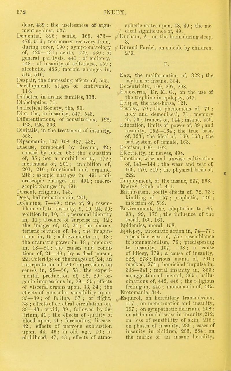 dear, 439 ; tlie uselessnes3 of argu- raeut against, 537. Dementia, 326; senile, 168, 473 — 476, 516; temporary recovery from, during fever, 190 ; symptomatolof/y of, 425—431; acnte, 429, 430 ; of general paralysis, 441 ; of epilep-y, 448 ; of insanity of self-ahuse, 45'j ; alcoholic, 486; morbid changes iu, 515, 516. Despair, the depressing effects of, 5G5. Development, stages of embryonic, 116. Diabetes, in insane families, 113. Diaboleptics, 71. Dialectical Society, the, 80. Diet, the, in insanity, 547, 548. Diflerentiations, of constitution, 122, 123, 126, 306. Digitalis, in the treatment of insanity, 558. Dipsomania, 107, 108. 487, 488. Disease, foreboded by dreams, 42 ; caused by ideas, 68 : the oansntion of, 85 ; not a morbid entity, 172 ; metastasis of, 201 ; inhibition of, 201, 210 ; functional and organic, 218 ; ascopic changes in, 491 ; mi- croscopic changes in, 491 ; macro- scopic changes in, 491. Dissent, religious, 148. Dogs, hallucinations in, 261. Dreaming, 7—49; time of, 9; resem- blance of, to insanity, 9, 10, 24, 30; volition in, 10, 11 ; personal identity in, 11; absence of surprise in, 12; the images of, 13, 24; the charac- teristic features of, 14 ; the imagin- ation in, 15 ; achievements in, 18 ; the dramatic ])ower in, 18 ; memory in, 18—21 ; the causes and condi- tions of, 21—48 ; by a deaf i)erson, 22; Coleridge on the images of, 24; an interpretation of, 26 ; impressions on senses in, 28—30, 58 ; the experi- mental production of, 28, 29 ; or- ganic impressions in, 29—35 ; effects of visceral organs ujion, 33, 34; the efl'ects of muscular sensibility npon, 35—39 ; of falling, 37 ; of flight, 38 ; effects of cerebral circulation on, 39—43 ; vivid, 39 ; followed by de- lirium, 41 ; the effects of quality of blood upon, 41 ; foreboding disease, 42; effects of nervous exhaustion upon, 44, 46; in old age, 46 ; in oliildhood, 47, 48 ; effects of almo- splipric states upon, 48, 49 ; the me- dical significance of, 49. |/Durham, A., on the brain during sleep, 3. )/ Durand Fardel, on suicide by children, 279. E. Ear, the malformation of, 322 ; the asylum or insane, 384. Eccentricitj', 100, 297, 298. j^cneverria, Dr. M. G., on the use of the trephine in epilepsy, 547. Eclipse, the race-hor.se, 121. Ecstasy, 70 ; the phenomena of, 71 ; holy and demoniacal, 71 ; memory in, 73 ; trances of, 144 ; insane, 459. Education, limits of power of, 89 ; and insanity, 152—164 ; the true basis of. 153 ; the ideal of, 160, 163 ; the bad system of female, 163. Egotism, 100—102. Electricity, in nerves, 494. Emotion, wise and unwise cultivation of, 141—144 ; the wear and tear of, 169, 170, 219 ; the physical basis of, 222. Employment, of the insane, 537, 563. Energy, kinds of, 411. Enthusiasm, boilily effects of, 72, 73 ; kindling of, 157 ; prophetic, 446 ; infection of, 539. Environment, the, adaptation to, 85, 98 , 99, 173 ; -tlie iunuence of the social, 160, 161. Epidemics, moral, 158. Epilepsy, automatic action in, 74—77 ; a peculiar case of, 75 ; resemblance to somnambulism, 76 ; predisposing to insanity, 107, i 08; a cause of idiocy, 179 ; a cause of insanity, 228, 273 ; furious mania of, 261 ; masked, 274 ; homicidal impulse in, 338—341 ; moral insanity in, 353 ; a suggestion of mental, 365 ; hallu- cinations of, 445, 446 ; the religious feeling in, 445 ; monomania of, 445. Erotomania, 344. ^^squirol, on hereditary transmission, 117 ; on menstruation and insanitj', 197 ; on sympathetic delirium, 208 ; on abdoniinal disease in insanity,212; on loss of sensibility of skin, 215; on ]ihases of insanity, 239 ; cases of insanity in children, 283, 284 ; on the marks of an insane hereditj',