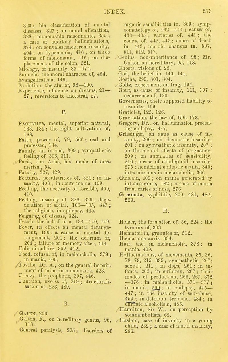 320 ; his classification of mental diseases, 327 ; on moral alienation, 328 ; mononianie laisonnante, 355 ; a case of auditory hallucinations, 374 ; on convalescence from insanity, 404 ; on lypemania, 416 ; on three forms of monomania, 41G; on dis- placement of the colon, 521. Etiology, of insanity, 83—174. Eunuchs, the moral character of, 454. Evangelicalism, 149. Evolution, the aim of, 98—100. Experience, influence on dreams, 21-^ 27 i reversions to ancestral, 27. F. Faculties, mental, superior natural, 188, 189 ; the right cultivation of, 188. Faith, power of, 79, 566 ; real and professed, 134. Family, an insane, 309 ; sympathetic . feeling of, 306, 311. y-'Faria, the Abbe, his mode of mes- merism, 54. Fatuity, 327, 429. Features, peculiarities of, 321; in in- sanity, 403 ; in acute mania, 409. Feeding, the necessity of forcible, 409, 410. Feeling, insanity of, 328, 329 ; dege- neration of social, 100—105, 347 ; the religion-!, in epilepsy, 445. Feigning, of disease, 324. Fetish, the belief in a, 138—140, 149. Fever, its etl'ects on mental derange- ment, 190 ; a cause of mental de- rangement, 201; the delirium of, 204 ; lailure of memory after, 414. Folie circulaire, 352, 412. Food, refusal of, in melancholia, 379; in mania, 409, /i'oville, Dr. A., on the general impair- ment of mind in monomania, 423. Frenzy, the prophetic, 3y7, 446. Function, excess of, 219; structurali- sation of, 223, 489. G. /Galex, 20G. ^alton, F., on hereditary genius, 96, 118, General paralysis, 225; disorders of organic sensibilities in, 309 ; symp- tomatology of, 432—444 ; causes of, 433—435 ; varieties of, 441 ; the course of, 442, 443; cause of death in, 4-13; morbid changes in, 507, 511, 512, 517. , Genius, non-inheritance of, 96; Mr, Galton on hereditary, 95, 118. Ghosts, visions of, 25. God, the belief in, 140, 141. Goethe, 299, 301, 304. ^/Goltz, experiment on frog, 194. Gout, as cause of insanity, 111, 797 ; occurrence of, 120. Governesses, their supposed liability to insanity, 169, Gratiolet, 125, 126, Gravitation, the law of, 156, 173. ^Gregory, Dr., on hallucination preced- ing epilepsy, 447. ^riesiiiger, on ague as cause of in- sanity, 200 ; on rheumatic insanity, 201 ; on sympathetic insanity, 207 ; on the nifiitul effects of pregnancy, 209 ; on anomalies of sensibility, 216 ; a case of cataleptoid insanity, 275 ; homicidal epileptic mania. 340; intei'inissioiis in melancholia, 366. (^uislain, 209 ; on mania generated by intemperance, 182 ; a case of mania from caries of nose, 276. Gimimata, syphilitic, 200, 481, 482, 609. H. Habit, the formation of, 86, 224 ; the tyranny of, 303. Hfiematoidiu, granules of, 512. Hoematoma auris, 384. Hair, the, in melancholia, 378; in mania, 409. Hallucinations, of movements, 35, 36, 78, 79, 215, 399; sympathetic, 207; sexual, 211 ; in dogs, 261 ; in in- fants, 263; in children, 267 ; their modes of production, 266, 267, 372 —376 ; in melancholia, 371—377 ; in mania, : in epilepsy, 445— 447 ; in the insanity of self-abuse, 459 ; in delirium tremens, 484 ; in cTTrSnic alcoholism, 485. /Hamilton, Sir W., on perception by somnambulists, 62. , Haslam, case of insanity in n young child, 282 ; a case of inorid uisauity, 286.