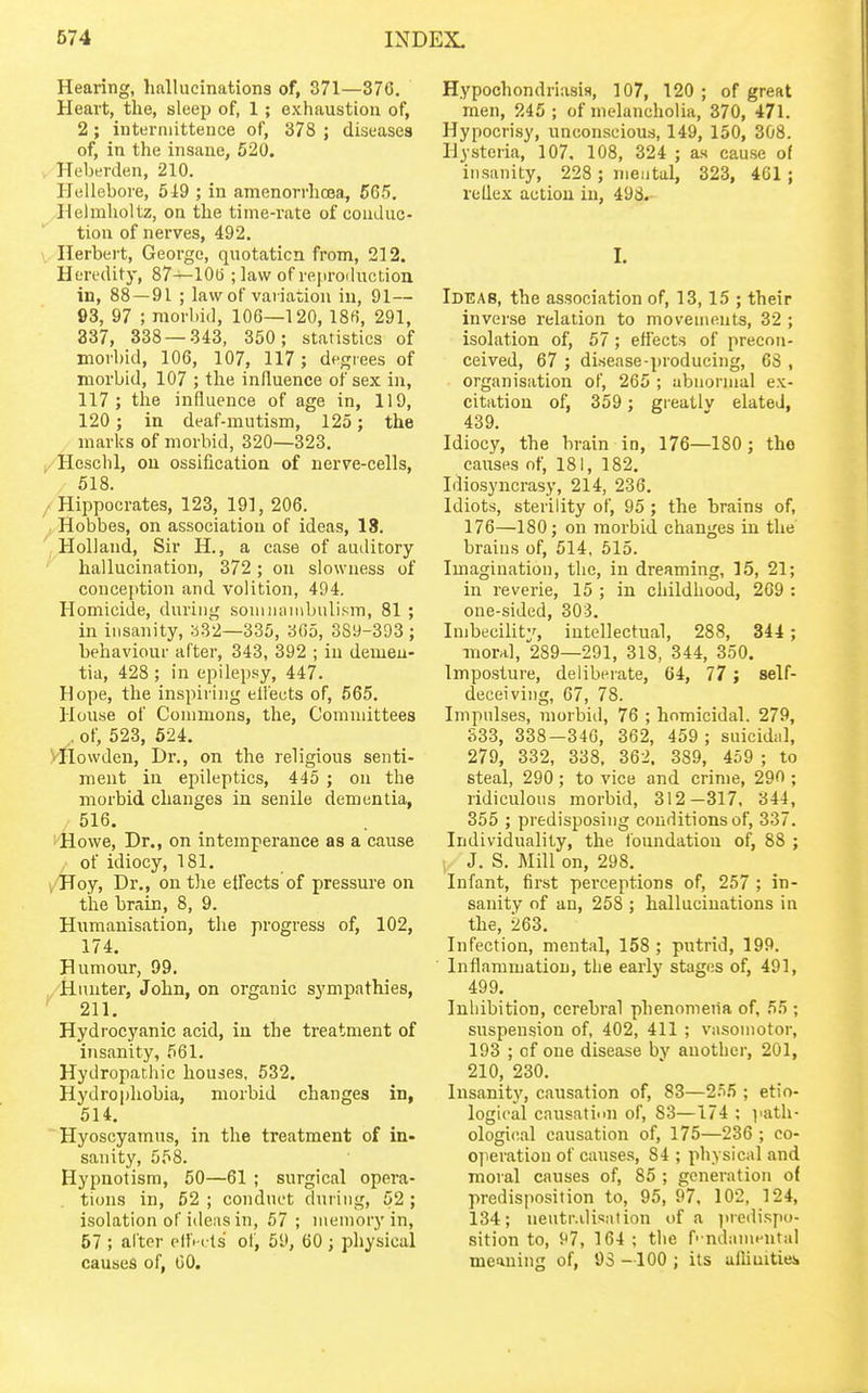Hearing, hallucinations of, 371—37G. Heart, the, sleep of, 1 ; exhaustion of, 2 ; iuterniittence of, 378 ; diseases of, in the insane, 520. Heberden, 210. Hellebore, 519 ; in amenorrhcea, 565. Helmholtz, on the time-rate of couduc- tion of nerves, 492. Herbert, George, quotation from, 212. Heredity, 87—10(3 ; law of rejiroduction in, 88 — 91 ; law of variation in, 91— 93, 97 ; morbid, 106—120, 186, 291, 337, 338 — 343, 350; statistics of morbid, 106, 107, 117 ; degrees of morbid, 107 ; the influence of sex in, 117; the influence of age in, 119, 120 ; in deaf-mutism, 125; the marks of morbid, 320—323. Hescbl, ou ossification of nerve-cells, 518. Hippocrates, 123, 191, 206. Hobbes, on association of ideas, 18. Holland, Sir H., a case of auditory hallucination, 372 ; ou slowness of conception and volition, 494. Homicide, during souiiunnbulism, 81 ; in insanity, b82—335, 365, 389-393 ; behaviour after, 343, 392 ; iu demeu- tia, 428 ; in epilepsy, 447. Hope, the inspiring elleuts of, 665. House of Commons, the. Committees , of, 523, 624. yHowdeu, Dr., on the religious senti- ment iu epileptics, 445 ; ou the morbid changes iu senile dementia, / 516. KHowe, Dr., on intemperance as a cause / of idiocy, 181. >/Hoy, Dr., on tlie effects of pressure on the brain, 8, 9. Humanisation, the progress of, 102, 174. Humour, 99. Hunter, John, on organic sympathies, 211. Hydrocyanic acid, iu the treatment of insanity, 561. Hydropathic houses. 532. Hydrophobia, morbid changes in, 514. Hyoscyamus, in the treatment of in- sanity, 558. Hypnotism, 50—61 ; surgical opera- tions in, 52 ; conduct during, 52 ; isolation of ideas in, 57; memory in, 57 ; alter ell'i < ts of, 59, 60 ; physical causes of, GO. Hypochondriasis, 107, 120 ; of great men, 245 ; of melancholia, 370, 471. Hypocrisy, unconscious, 149, 150, 308. Hysteria, 107. 108, 324 ; as cause of insanity, 228 ; mental, 323, 461 ; reflex action iu, 498. I. Ideas, the association of, 13,15 ; their inverse relation to movements, 32 ; isolation of, 57 ; effects of precon- ceived, 67 ; disease-jjroducing, 63 , organisation of, 265 ; abnornial ex- citation of, 359 ; greatlv elated, 439. Idiocy, the brain in, 176—180 ; the causes of, 181, 182. Idiosyncrasy, 214, 236. Idiots, sterility of, 95 ; the brains of, 176—180; ou morbid changes in the brains of, 514, 515. Imagination, the, in dreaming, 15, 21; in reverie, 15 ; in childhood, 2G9 : one-sided, 303. Imbecility, intellectual, 288, 344 ; moral, 289—291, 318, 344, 350. Imposture, deliberate, 64, 77 ; self- deceiving, 67, 78. Impulses, morbid, 76 ; homicidal. 279, 833, 338-346, 362, 459 ; suicidal, 279, 332, 338, 362. 389, 459 ; to steal, 290 ; to vice and crime, 290 ; ridiculous morbid, 312—317. 344, 355 ; predisposing conditions of, 337. Individuality, the foundation of, 88 ; : J. S. Mill on, 298, Infant, first perceptions of, 257 ; in- sanity of an, 258 ; hallucinations in the, 263. Infection, mental, 158; putrid, 199. Inflammation, the early stages of, 491, 499. Inhibition, cerebral phenomena of, 55 ; suspension of, 402, 411 ; vasomotor, 193 ; of one disease bv another, 201, 210, 230. Insanity, causation of, 83—2.'i6 ; etio- logical causation of, 83—174 ; path- ological causation of, 175—236 ; co- operation of causes, 84 ; physical and moral causes of, 85 ; generation of predisposition to, 95, 97, 102, 124, 134; ueutr.ilisation of a ])redispo- sition to, 97, 164 ; the f' ndamcntal meaning of, 93 —100 ; its alliuities