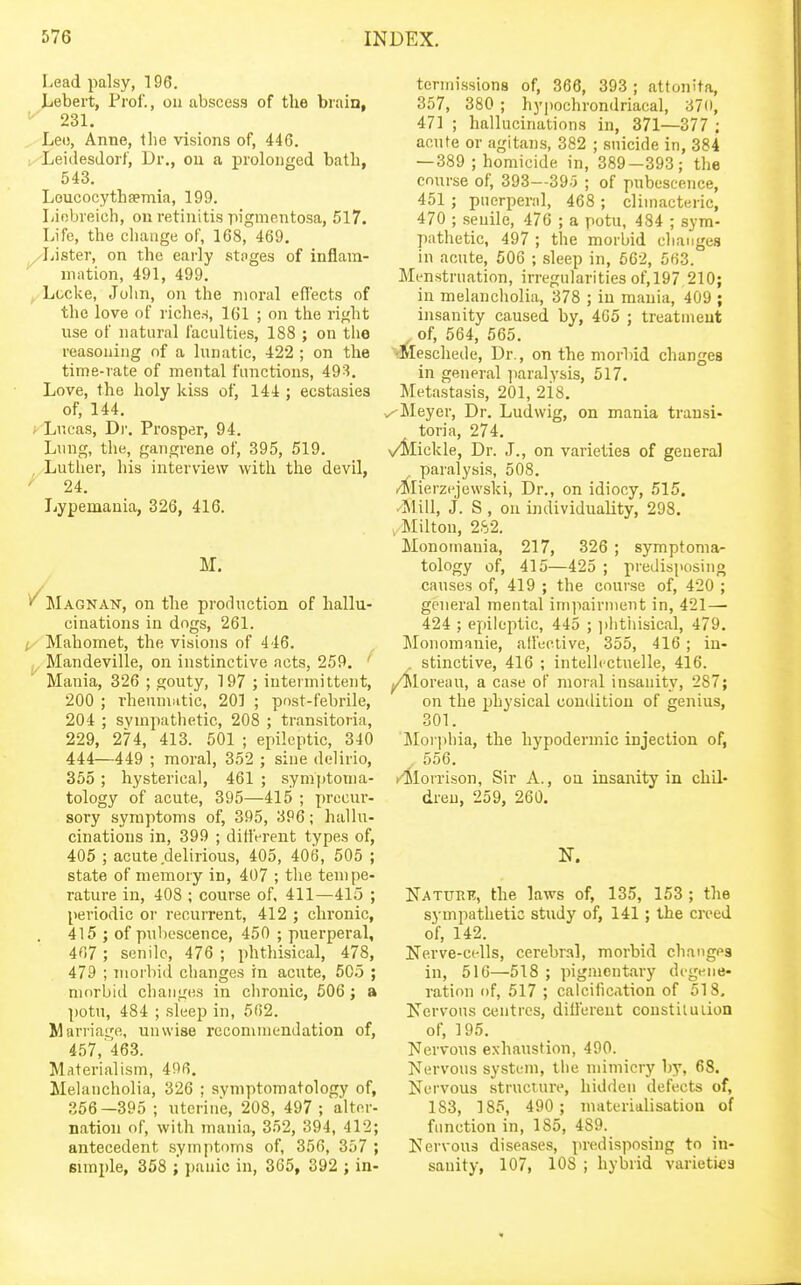 Lead palsy, 196. Lebert, Prof., on abscess of tlie brain, ''■ 231. Leo, Anne, the visions of, 44G. Leidesdorf, Dr., on a prolonged batli, 543. Loucocythfemia, 199. Liobreich, on retinitis pigmentosa, 517. Life, the change of, 168, 469. AAstev, on the early stoges of inflam- mation, 491, 499, ^ Locke, John, on the moral effects of the love of riches, 161 ; on the right use of natural faculties, 188 ; on the reasoning of a lunatic, 422 ; on the time-rate of mental functions, 493. Love, the holy kiss of, 144 ; ecstasies of, 144. ^ Lucas, Di'. Prosper, 94. Lung, the, gangrene of, 395, 519. , Luther, his interview with the devil, '' 24. Lypemauia, 326, 416. M. ^Magnan, on the profluction of hallu- cinations in dogs, 261. Mahomet, the visions of 446. j^. Mandeville, on instinctive acts, 259. ' Mania, 326 ; gouty, 197 ; intermittent, 200 ; iheamiitic, 20] ; post-febrile, 204 ; sympathetic, 208 ; transitoria, 229, 274, 413. 501 ; epileptic, 340 444—449 ; moral, 352 ; sine delirio, 355 ; hysterical, 461 ; symptoma- tology of acute, 395—415 ; precur- sory symptoms of, 395, 3P6; hallu- cinations in, 399 ; ditlVrent types of, 405 ; acute delirious, 405, 406, 505 ; state of memory in, 407 ; the tempe- rature in, 408 ; course of, 411—415 ; periodic or recurrent, 412 ; chronic, 415 ; of pubescence, 450 ; puerperal, 467 ; senile, 476 ; phthisical, 478, 479 ; morbid changes in acute, 505 ; mnrbiil changes in chronic, 606 ; a potu, 484 ; sleep in, 562. Marriage, unwise recommendation of, 457,'463. Materialism, 496. Melancholia, 326 ; symptomatology of, 356—395 ; uterine, 208, 497 ; alter- nation of, with mania, 352, 394, 412; antecedent sym[)torns of, 356, 357 ; simple, 358 ; ])anic in, 365, 392 ; in- termissions of, 366, 393 ; attonita, 357, 380 ; hypochrondriacal, 37ii, 471 ; hallucinations in, 371—377 ; acute or agitans, 382 ; suicide in, 384 — 389 ; homicide in, 389—393; the course of, 393—39-5 ; of pubescence, 451 ; puerperal, 468 ; climacteric, 470 ; senile, 476 ; a potu, 484 ; sym- pathetic, 497 ; the morbid changes in acute, 506 ; sleep in, 662, 563. Menstruation, irregularities of,197 210; in melancholia, 378 ; in mania, 409 ; insanity caused by, 465 ; treatment , of, 564, 565. ■Meschede, Dr., on the morhid changes in general paralysis, 517. Metastasis, 201, 2i8. v^Meyer, Dr. Ludwig, on mania transi- toria, 274, \/Slickle, Dr. J., on varieties of general paralysis, 508, /Rlierzejewski, Dr., on idiocy, 515. /Mill, J. S , on individuality, 298. . Milton, 282. Monomania, 217, 326 ; symptoma- tology of, 415—425 ; predisposing causes of, 419 ; the course of, 420 ; general mental impairment in, 421— 424 ; epileptic, 445 ; jilithisical, 479. ^lonomanie, alfeclive, 355, 416 ; in- , stinctive, 416 ; intellcctuelle, 416. ^loreau, a case of moial insanity, 287; on the physical condition of genius, 301. Moriihia, the hypodermic injection of, . 556. K^Slorrison, Sir A., on insanity in chil- dren, 259, 260. N. Katttbe, the laws of, 135, 153 ; the sj'mpathetio study of, 141; the creed of, 142. Nerve-cells, cerebral, morbid changes in, 516—518 ; pigmentary degene- ration of, 517 ; calcification of 518, Kervous centres, dillerent constiluiion of, 195. Nervous exhaustion, 490. Nervous system, tiie mimicry by, 68. Nervous structure, hidden defects of, 183, 185, 490 ; materialisation of function in, 185, 489. Nervous diseases, predisposing to in- sanity, 107, 108 ; hybrid varieties