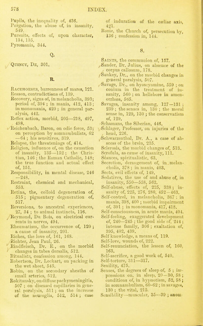 Pupils, the inequality of, 436. Piirgutiou, the abuse of, in insanity, 549. Pursuits, effects of, upon character, 134, 135. Pyromauia, 344. Q. QuiNcy, De, 301. B. Racehorses, barrenness of mares, 121. Reason, contradictions of, 139. Recovery, signs of, in melancholia, 393; period of, 394 ; in mania, 412, 413; in monomania, 420 ; in general par- alysis, 442. Reflex action, morbid, 205—218, 497, 498. Reichenbach, Baron, on odic force, 53; on perception by somnambulists, 62 — 64 ; his sensitives, 319. Relapse, the threatenings of, 414. Religion, influence of, on the causation of insanity, 135—152 ; the Chris- tian, 146 ; the Roman Catholic, 148; the true function and actual effect of, 151. Responsibility, in mental disease, 246 —248. Restraint, chemical and mechanical, 553. Retina, the, colloid degeneration of, 515; pigmentary degeneration of, 517. Reversions, to ancestral experiences, 27, 34 ; to animal instincts, 116. Reymond, Du Buis, on electrical cur- rents in nerves, 494. Rheumatism, the occuiTence of, 120 ; a cause of insanity, 201. Riches, the love of, 161, 168. /Richter, Jean Paul, 26. Rindfieisch, Dr. E., on the morbid changes in tabes dorsalis, 512. Ritualists, confession among, 144. Robertson, Dr. Lockart, on packing in the wet sheet, 545. Robin, on the secondary sheaths of small arteries, 512. Rokitansky, on diffuse pachymeningitis, 507 ; on diseased capillaries in gene- ral paralysis, 511 ; on the inerense of the neuroglia, 512, 514 ; case of induration of the cieliac axis, 421. Home, the Church of, persecution by, 136 ; confession in, 144. S. Saints, the communion of, 157. ^Sander, Dr. Julius, on absence of the / corpus callosum, 178. /Sankey, Dr., on the morbid changes in general paralysis, 507. Savage, Dr., on hyoseyamine, 559 ; on conium in the treatment of in- sanity, 560 ; on hellebore in amen- orrhoea, 565. Savages, insanity among, 127—131 ; 239; the senses in, 130 ; the moral sense in, 129, 130 ; the con.servatisni of, 129. Schainans, the Siberian, 446. \,'Schla2er, Professor, on injuries of the . head, 226. j/Schwaizenthal, Dr. A., a case of ab- scess of the brain, 235. Sclerosis, the morbid changes of, 513. Scrofula, as cause of insanity, 111. Seances, spiritualistic, 63. Secretion, derangement of, in.melan- cholia, 378 ; in mania, 403. Sects, evil effects of, 149. Sedatives, the use of and abuse of, in insanitv, 550—558, 562. Self-abuse, effects of, 225, 338 ; in- sanity of, 225, 276, 280, 452-463. Self-control, in melancholia, 367 in mania, 398, 400 ; morbid impairment of, 391 ; in monomania, 417, 418. Self-consciousness, in acute mania, 404. Self-feeling, exaggerated development of, 240—245 ; the good side of, 244 ; intense family, 306 ; exaltation of, 395, 402, 439. Self knowledge, a means of, 119. Self-love, wounds of, 222. Self-renunciation, the lesson of, 100, 163. Self-sacrifice, a good work of, 540. Self-torture, 311—317. Senility, 475. Senses, the degrees of sleep of, 5 ; im- pressions on, in sleej), 20 — 30,58; conditions of, in hypnotism, 52, 58 ; in soninauibnlism, 60-62 ; in savages, 130 ; the vital, 215. Sensibility—muscular, 35—39 ; anom'