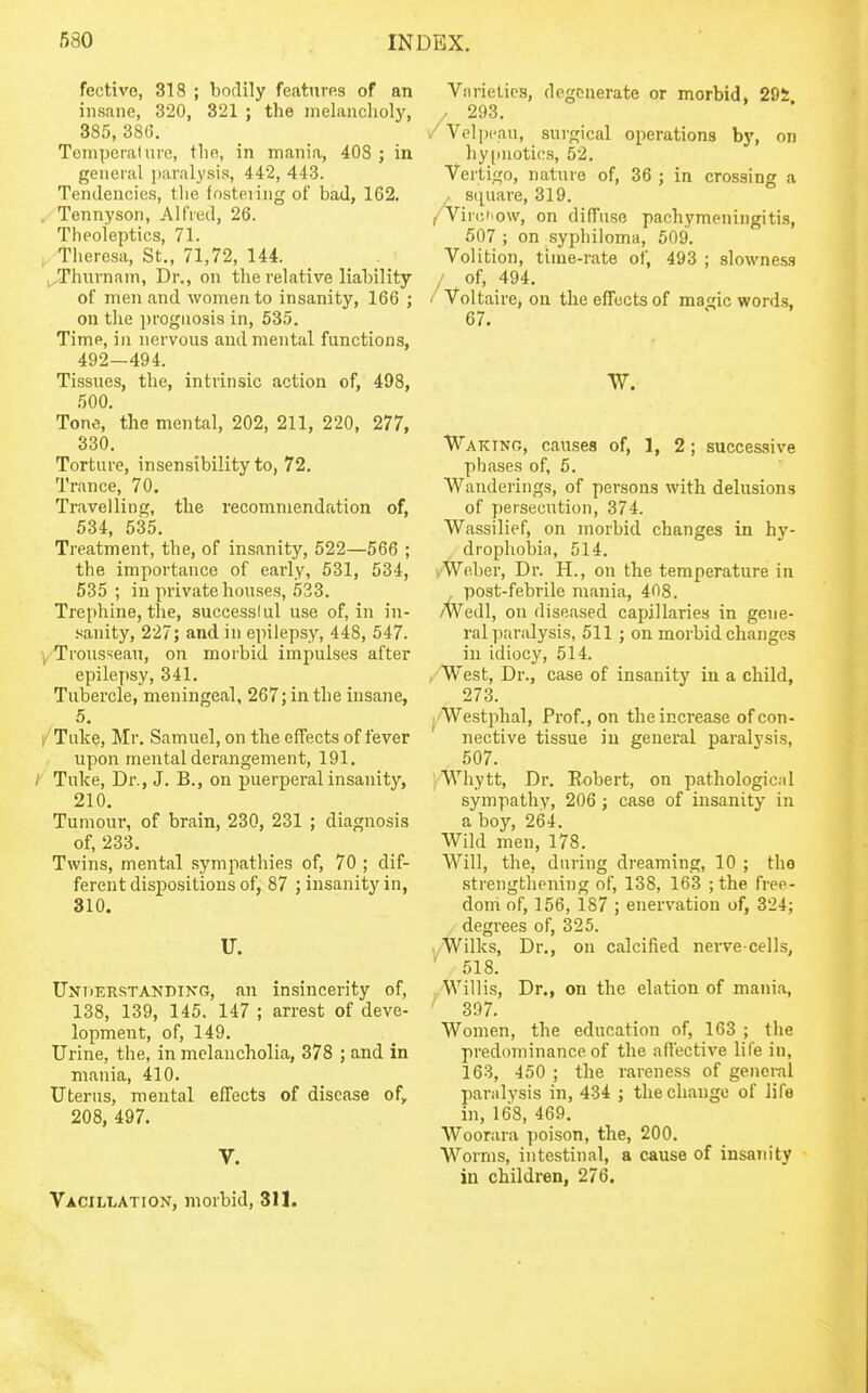 fective, 318 ; bodily features of an insane, 320, 321 ; the melancholy, 385, 38(3. Temporal urc, the, in mania, 408 ; in general jiaralysis, 442, 443. Tendencies, the fosteiing of bad, 162. , Tennyson, Alfred, 26. Theoieptics, 71. Theresa, St., 71,72, 144. _ _ . ^,Thnrnam, Dr., on the relative liability of men and women to insanity, 166 ; on the ])rognosis in, 535. Time, in nervous and mental functions, 492—494. Tissues, the, intrinsic action of, 498, 500. Tone, the mental, 202, 211, 220, 277, 330. Torture, insensibility to, 72. Trance, 70, Travelling, the recommendation of, 534, 635. Treatment, the, of insanity, 522—566 ; the importance of early, 531, 534, 535 ; in private houses, 533. Trephine, the, successlul use of, in in- sanity, 227; and in epilepsy, 448, 547. yTrousseau, on morbid impulses after epilepsy, 341. Tubercle, meningeal, 267; in the insane, 5. /Tuke, Mr. Samuel, on the effects of fever upon mental derangement, 191. / Tuke, Dr., J. B., on puerperal insanity, 210, Tumour-, of brain, 230, 231 ; diagnosis of, 233, Twins, mental sympathies of, 70 ; dif- ferent dispositions of, 87 ; insanity in, 310. U. TJirnERSTANniXG, an insincerity of, 138, 139, 145. 147 ; arrest of deve- lopment, of, 149. Urine, the, in melancholia, 378 ; and in mania, 410. Uterus, mental effects of disease of, 208, 497. V. Vacillation, morbid, 311. ■Varieties, degenerate or morbid, 295 / 293. /Vclpcau, sui-gical operations by, on hypnotics, 52. Vertigo, nature of, 36 ; in crossing a . S(piare, 319. /Virct 'ow, on diffuse pachymeningitis, 507 ; on syphiloma, 509. Volition, time-rate of, 493 ; slowness / of, 494, / Voltaire, on the effects of magic words, 67. Waking, causes of, 1, 2; successive phases of, 5. Wanderings, of persons with delusions of persecution, 374. Wassilief, on morbid changes in hy- drophobia, 514. ,Weber, Dr. H., on the temperature in , post-febrile mania, 408. W'edl, on diseased capillaries in gene- ral paralysis, 511; on morbid changes in idiocy, 514. , West, Dr., case of insanity in a child, 273. Westphal, Prof., on the increase of con- nective tissue in general paralysis, 507. ; Whytt, Dr. Robert, on pathological sympathy, 206 ; case of insanity in a boy, 264. Wild men, 178. Will, the, during dreaming, 10 ; tho strengthening of, 138, 163 ; the free- dom of, 156, 187 ; enervation of, 324; degrees of, 325, i/Willcs, Dr., on calcified nerve-cells, 518. Willis, Dr., on the elation of mania, 307. Women, the education of, 163 ; the predominance of the affective life in, 163, 450 ; the rareness of genci-al paralysis in, 434 ; the change of life in, 168, 469. Woorara poison, the, 200. Worms, intestinal, a cause of insanity in children, 276.