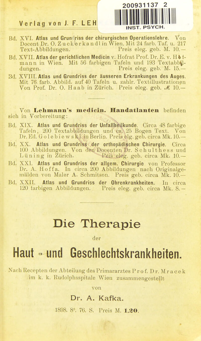 r Verlag von J. F LEH Bd. XVI. Atlas und Grum'riss der chirurgischen Operationslehre. Von Docent Dr. 0. Z u ck'e r ka n d l in Wien. Mit 24 i'ai-b. Taf. u. 217 Text-Abbildungen. Preis eleg. geb. M. 10.— Bd. XVII. Atlas der gerichtlichen Medicin v. Hofrat Prof. Dr. B. v. HH- mann in Wien. Mit 56 farbigen Tafeln und 193 Textabb^- dungen. Preis eleg. geb. M. 15.— Bd. XVIII. Atlas und Grundriss der äusseren Erkrankungen des Auges. Mit 76 färb. Abbild, auf 40 Tafeln u. zahlr. Textillustrationßn Von Prof. Dr. 0. Haab in Zürich. Preis eleg. geb. JL 10.— Von liehmann's meilicin. Handatlanten befinden sich in Vorbereitung: Bd. XIX. Atlas und Grundriss der Unfallhellkunde. Circa 48 farbige Tafeln, 200 Textabbildungen und ca.\25 Bogen Text. Von Dr. Ed. G o 1 e b i e w s k,i in Berlin. Preis elg. geb. circa Mk. 10.— Bd. XX. Atlas und Grundriss der orthopädischen Chirurgie. Circa 100 Abbildungen. Von den Doceuten Dr. Schulthess und Lüning in Zürich. Pöis eleg. geb. circa Mk. 10.— Bd. XXI. Atlas und Grundriss der allgem. Chirurgie von Professor Dr. A. Hoffa. In circa 200 Abbildungen nach Originalge- mälden von Maler A. Schmitson. Preis geb. circa Mk. 10.— Bd. XXII. Atlas und Grundriss der Ohrenkrankheiten. In circa 120 farbigen Abbildungen. Preis eleg. geb. circa Mk. 8.— Die Therapie der Haut und Geschlechtskrankheiten. N'ach Recepten der Abteilung des Primararztes P r o f. D r. M r a c e k im k. k. Rudolphsspitale Wien zusammengestellt von Dr. A. Kafka. 200931137 2 INST. PSYCH. 1898. 8. 76. S. Preis M. 1.20.