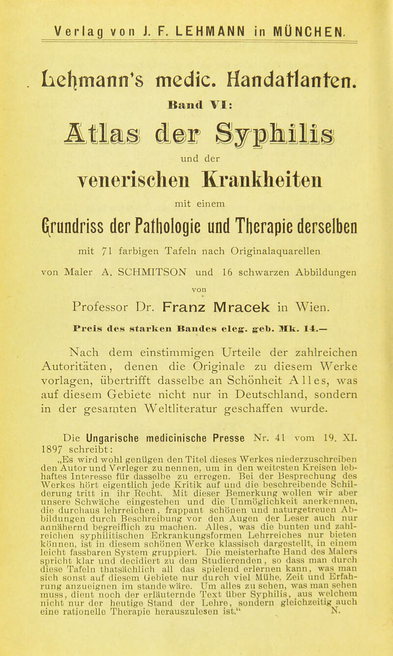 Verlag von J. F. LEHMANN in MÜNCHEN. . Iiel]fnann'8 mcdic. Handatlanten. «and VI: und der venerischen Krankheiten mit einem fi^rundriss der Pathologie und Therapie derselben mit 71 farbigen Tafeln nach Originalaquarellen von Maler A. SCHMITSON und 16 schwarzen Abbildungen von Professor Dr. Franz Mracek in Wien. Preis des starken Bandes eleg. geb. Mk. 14.— Nach dem einstimmigen Urteile der zahlreichen Autoritäten, denen die Originale zu diesem Werke vorlagen, übertrifft dasselbe an Schönheit Alles, was auf diesem Gebiete nicht nur in Deutschland, sondern in der gesamten Weltliteratur geschaffen wurde. Die Ungarische medicinische Presse Nr. 41 vom 19. XI. 1897 schreibt: „Es wird wohl genügen den Titel dieses Werkes niederzuschreiben den Autor und Verleger zu nennen, um in den weitesten Kreisen leb- haftes Interesse für dasselbe zu erregen. Bei der Besprechung des Werkes hört eigentlich jede Kritik auf und die beschreibende Schil- derung tritt in ilir Recht. Mit dieser Bemerkung wollen wir aber unsere Schwäche eingestehen und die Unmöglichkeit anerkennen, die durcliaus lehrreichen, frappant schönen und naturgetreuen Ab- bildungen durch Beschreibung vor den Augen der Leser auch nur annähernd begreiflicli zu machen. Alles, was die bunten und zahl- reiclien syphilitiscliou Erkrankungsforraen Lohrreiches nur bieten können, ist in diesem schönen Werke klassisch dargestellt, in einem leicht fassbaren System gruppiert. Die meisterhafte Hand des Malers spriclit khir und decidiert zu dem Studierenden, so dass man durcli diese Tafeln thatsächlich all das spielend erlernen kann, was man sich sonst auf diesem Gebiete nur durch viel Mühe. Zeit imd Erfah- rung anzueignen im stände wäre. Um alles zu sehen, was man sehen muss, dient noch der erläuternde Text Uber Syphilis, aus welchem nicht nur der heutige Stand der Lehre, sondern gleichzeitig auch eine rationello Therapie borauszulosen ist. N.