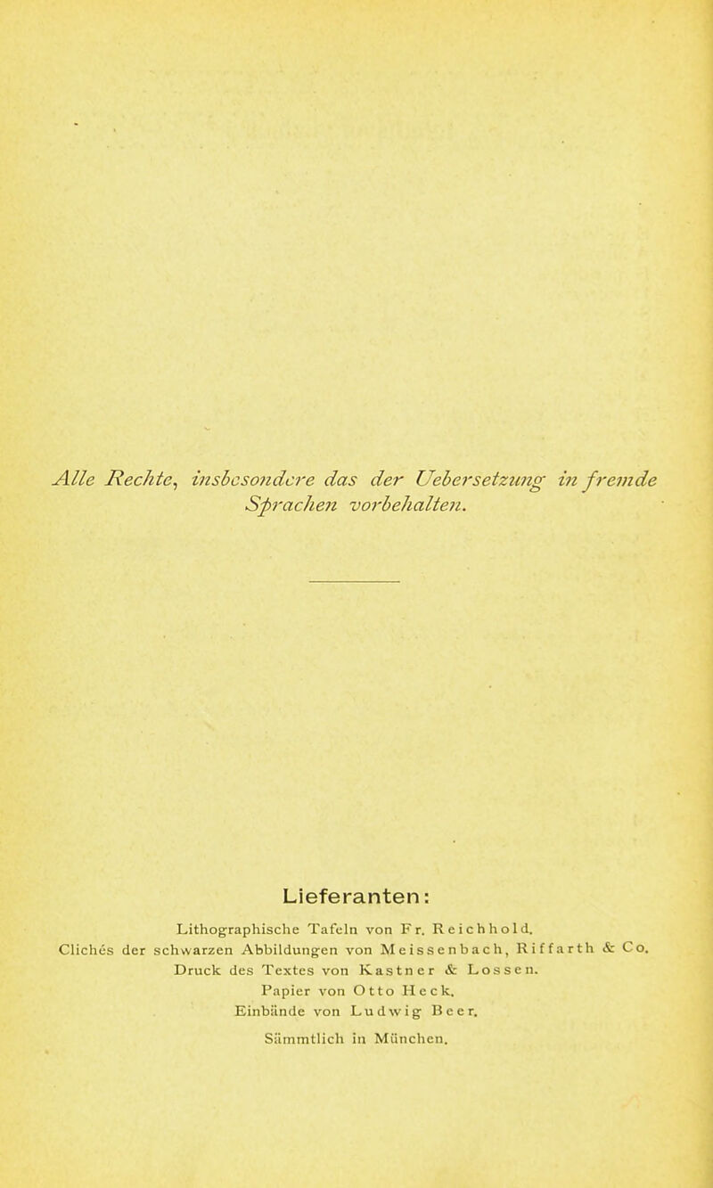 Alle Rechte^ insbesondere das der Uebersetzung in fremde Sj)rache7i vorbehalten. Lieferanten: Lithographische Tafeln von Fr. Reichhold. CHchcs der schwarzen Abbildungen von Meissenbach, Riffarth & Co. Druck des Textes von Kastner & Lossen. Papier von Otto Heck. Einbände von Ludwig Beer. Siimmtlich in München.