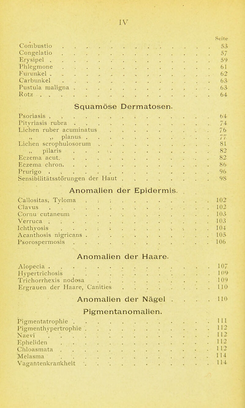 Seite Combustio 53 Congelatio 57 Erysipel 5S^ Phlegmone 61 Furunkel , , , , 62 Carbunkel 63 Pustula roaligna .63 Rotz 64 Squamöse Dermatosen. Psoriasis 64 Pityriasis rubra 74 Liehen ruber acuminatus . 7(> „ planus 77 Liehen scrophulosorum 81 ,, pilaris 82 Eczema acut. 82 Eczema chron . 86 Prurigo . ; . . 96 Sensibilitätsstörungen der Haut 98 Anomalien der Epidermis. Callositas, Tvloma . : ; 102 Clavus ... 102 Cornu cutaneum . . . . 103 Verruca . 103 Ichthyosis 104 Acanthosis nigricans 10.> Psorospermosis 106 Anomalien der Haare. Alopecia 107 Hypertrichosis 109 Trichorrhexis nodosa . 109 Ergrauen der Haare, Canities . . IIQ Anomalien der Nägel .... 110 Pigmentanomalien. Pigmentatrophie . . .111 I'igmenthypertrophie II- Naevi 112 Epheliden 112 Chloasmata 112 Melasma 1 1 Vasafitenkrankheit . 114