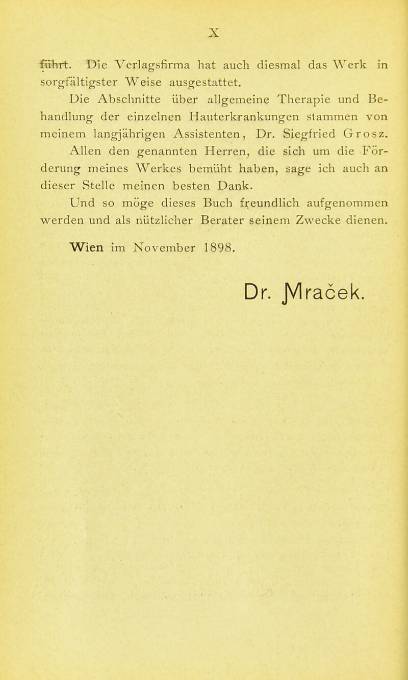 führt. Die Verlagsfirma hat auch diesmal das Werk in sorgfältigster Weise ausgestattet. Die Abschnitte über allgemeine Therapie und Be- handlung der einzelnen Hauterkrankungen stammen von meinem langjährigen Assistenten, Dr. Siegfried Grosz. Allen den genannten Herren, die sich um die För- derung meines Werkes bemüht haben, sage ich auch an dieser Stelle meinen besten Dank. Und so möge dieses Buch freundlich aufgenommen werden und als nützlicher Berater seinem Zwecke dienen. Wien im November 1898. Dr. JVIracek.