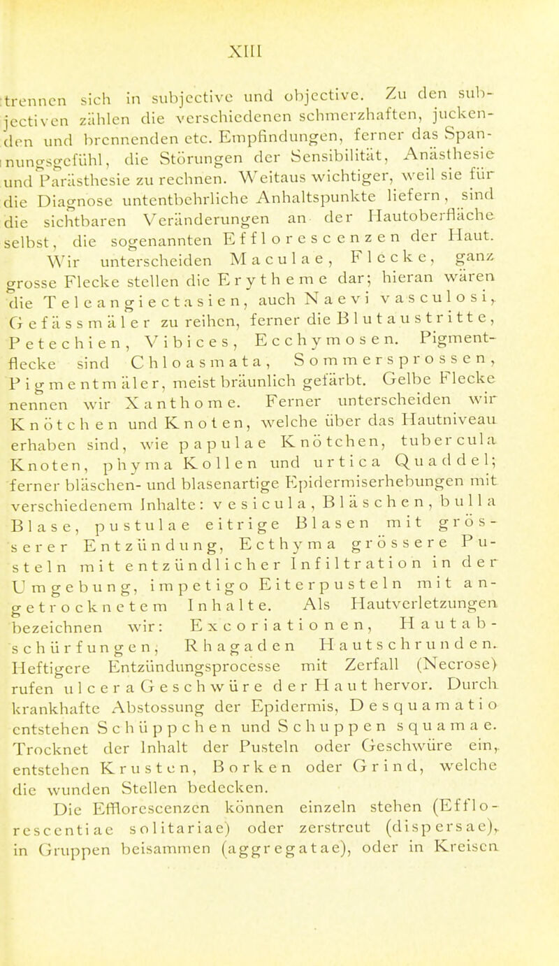 XIU :trenncn sich in subjcctive und objectivc. Zu den sub- jectiven zählen die verschiedenen schmerzhaften, jucken- den und brennenden etc. Empfindungen, ferner das vSpan- inuncrsgefühl, die Störungen der Sensibilität, Anästhesie undl^arästhesie zu rechnen. Weitaus wichtiger, weil sie für die Diagnose untentbehrliche Anhaltspunkte liefern, sind die sichtbaren Veränderungen an der liautoberfläche selbst, die sogenannten E f f 1 o r e s c e n z e n der Haut. Wir unterscheiden Maculae, Flecke, ganz grosse Flecke stellen die Erytheme dar; hieran wären die Teleangiectasien, auch Naevi vasculosi,. G e f ä s s m ä 1 e r zu reihen, ferner die B 1 u t a u s t r i 11 e , Petechien, Vibices, Ecchymosen. Figment- flecke sind C h 1 o a s m a t a , S o m m e r s p r o s^s e n , F i g m e ntm äler, meist bräunlich gefärbt. Gelbe Flecke nennen wir Xanthome. Ferner unterscheiden wir Knötchen und Knoten, welche über das Hautniveau erhaben sind, wie papulae Knötchen, tuber cula Knoten, p h y m a Köllen und u r t i c a Quaddel; ferner bläschen- und blasenartige Epidermiserhebungen mit verschiedenem Inhalte: vesicula, Bläschen, bu IIa Blase, Pustulae eitrige Blasen mit grös- serer Entzündung, E c t h y m a grössere Pu- steln mit entzündlicher Infiltration in der Umgebung, Impetigo Eiterpusteln mit an- getrocknetem Inhalte. Als Hautverletzungen bezeichnen wir: Excoriationen, Hautab- schürfungen, Rhagaden H a u t s c h r u n d e n. Heftigere Entzündungsprocesse mit Zerfall (Necrose) rufen u leer aGeschwüre der Haut hervor. Durch krankhafte Abstossung der Epidermis, Desquamatio entstehen S c h ü p p c h e n und Schuppen squamae. Trocknet der Inhalt der Pusteln oder Geschwüre ein,, entstehen Krusten, Borken oder Grind, welche die wunden Stellen bedecken. Die Ef¥lorescenzcn können einzeln stehen (Efflo- resccntiae solitariae) oder zerstreut (disp ers ac),. in Gruppen beisammen (aggr eg at ae), oder in Kreisen