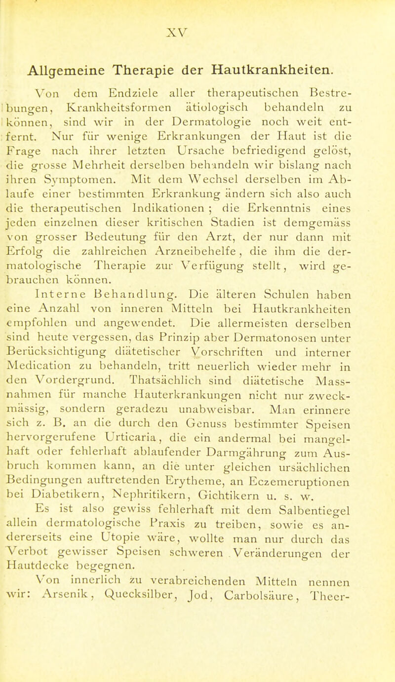 Allgemeine Therapie der Hautkrankheiten. Von dem Endziele aller therapeutischen Bestre- Ibungen, Krankheitsforrnen ätiologisch behandeln zu I können, sind wir in der Dermatologie noch weit ent- fernt. Nur für wenige Erkrankungen der Haut ist die Fragfe nach ihrer letzten Ursache befriedigend gelöst, die gfrosse Mehrheit derselben behundeln wir bislangr nach ihren Symptomen. Mit dem Wechsel derselben im Ab- laufe einer bestimmten Erkrankung ändern sich also auch die therapeutischen Indikationen ; die Erkenntnis eines jeden einzelnen dieser kritischen Stadien ist demgemäss von grosser Bedeutung für den Arzt, der nur dann mit Erfolg die zahlreichen Arzneibehelfe, die ihm die der- matologische Therapie zur Verfügung stellt, wird ge- brauchen können. Interne Behandlung. Die älteren Schulen haben eine Anzahl von inneren Mitteln bei Hautkrankheiten empfohlen und angewendet. Die allermeisten derselben sind heute vergessen, das Prinzip aber Dermatonosen unter Berücksichtigung diätetischer Vorschriften und interner Medication zu behandeln, tritt neuerlich wieder mehr in den Vordergrund. Thatsächlich sind diätetische Mass- nahmen für manche Hauterkrankungen nicht nur zweck- mässig, sondern geradezu unabweisbar. Man erinnere sich z. B. an die durch den Genuss bestimmter Speisen hervorgerufene Urticaria, die ein andermal bei mangel- haft oder fehlerhaft ablaufender Darmgährung zum Aus- bruch kommen kann, an die unter gleichen ursächlichen Bed ingungen auftretenden Erytheme, an Eczemeruptionen bei Diabetikern, Nephritikern, Gichtikern u. s. w. Es ist also gewiss fehlerhaft mit dem Salbentiegel allein dermatologische Praxis zu treiben, sowie es an- dererseits eine Utopie wäre, wollte man nur durch das Verbot gewisser Speisen schweren Veränderungen der Hautdecke begegnen. Von innerlich zu verabreichenden Mitteln nennen wir: Arsenik, Quecksilber, Jod, Carbolsäure, Theer-