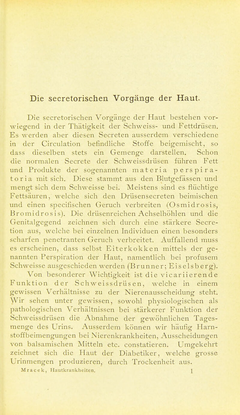 Die secretorischen Vorgänge der Haut. Die secretorischen Vorgänge der Haut bestehen vor- wiegend in der Thätigkeit der Schweiss- und Fettdrüsen. Es werden aber diesen Secreten ausserdem verschiedene in der Circulation befindliche Stoffe beigemischt, so dass dieselben stets ein Gemenge darstellen. Schon die normalen Secrete der Schweissdrüsen führen Fett und Produkte der sogenannten materia perspira- toria mit sich. Diese stammt aus den Blutgefässen und mengt sich dem Schweisse bei. Meistens sind es flüchtige Fettsäuren, welche sich den Drüsensecreten beimischen und einen specifischen Geruch verbreiten (Osmidrosis, Bromidrosis). Die drüsenreichen Achselhöhlen und die Genitalgegend zeichnen sich durch eine stärkere Secre- tion aus, welche bei einzelnen Individuen einen besonders scharfen penetranten Geruch verbreitet. Auffallend muss es erscheinen, dass selbst Eiterkokken mittels der ge- nannten Ferspiration der Haut, namentlich bei profusem vSchweisse ausgeschieden werden (Brunner; Eiseisberg). Von besonderer Wichtigkeit ist die vicariierende Funktion der Schweissdrüsen, welche in einem gewissen Verhältnisse zu der Nierenausscheidung steht. Wir sehen unter gewissen, sowohl physiologischen als pathologischen Verhältnissen bei stärkerer Funktion der Schweissdrüsen die Abnahme der gewöhnlichen Tages- menge des Urins. Ausserdem können wir häufig Harn- stoffbeimengungen bei Nierenkrankheiten, Ausscheidungen von balsamischen Mitteln etc. constatieren. Umgekehrt zeichnet sich die Haut der Diabetiker, welche grosse Urinmengen produzieren, durch Trockenheit aus. Mracek, Hautkrankheiten. \