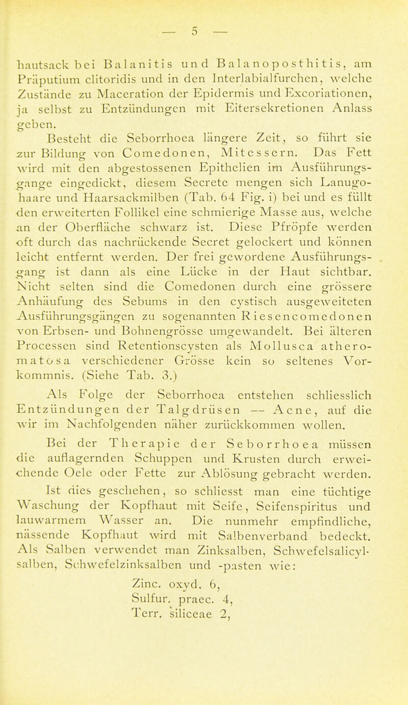 hautsack bei Balanitis und Balanoposthitis, am Präputium clitoridis und in den Interlabialfurchen, welche Zustände zu Maceration der Epidermis und Excoriationen, ja selbst zu Entzündungen mit Eitersekretionen Anlass geben. Besteht die Seborrhoea längere Zeit., so führt sie zur Bildung von Comedonen, Mitessern. Das Fett wird mit den abgestossenen Epithelien im Ausführungs- gange eingedickt, diesem Secrete mengen sich Lanug'o- haare und Haarsackmilben (Tab. 64 Fig. i) bei und es füllt den erweiterten Follikel eine schmierige Masse aus, welche an der Oberfläche schwarz ist. Diese Pfropfe werden oft durch das nachrückende Secret gelockert und können leicht entfernt werden. Der frei gewordene Ausführungs- gangr ist dann als eine Lücke in der Haut sichtbar. Nicht selten sind die Comedonen durch eine grössere Anhäufung des Sebums in den cystisch ausgeweiteten Ausführungsgängen zu sogenannten Riesencomedonen von Erbsen- und Bohnencrrösse umo-ewandelt. Bei älteren Processen sind Retentionscysten als Mollusca athero- matosa verschiedener Grösse kein so seltenes Vor- kommnis. (Siehe Tab. 3.) Als Folge der Seborrhoea entstehen schliesslich Entzündungen der Talgdrüsen — Acne, auf die wir im Nachfolgenden näher zurückkommen wollen. Bei der Therapie der Seborrhoea müssen die auflagernden Schuppen und Krusten durch erwei- chende Oele oder Fette zur Ablösung gebracht werden. Ist dies geschehen, so schliesst man eine tüchtige Waschung der Kopfhaut mit Seife, Seifenspiritus und lauwarmem Wasser an. Die nunmehr empfindliche, nässende Kopfhaut wird mit Salbenverband bedeckt. Als Salben verwendet man Zinksalben, Schwefelsalicyl- salben, Si:hwefelzinksalben und -pasten wie: Zinc, oxvd. 6, Sulfur. praec. 4, Terr. siliceae 2,