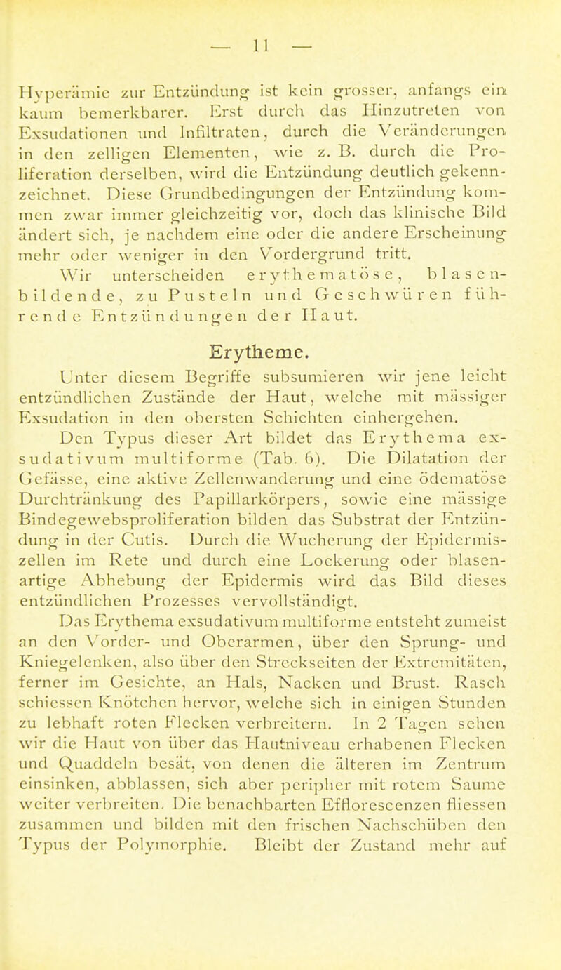 Hyperämie zur Entzündung Ist kein grosser, anfangs cim kaum bemerkbarer. Erst durch das Hinzutreten von Exsudationen und Infiltraten, durch die Veränderungen in den zelligen Elementen, wie z.B. durch die Pro- liferation derselben, wird die Entzündung deutlich gekenn- zeichnet. Diese Grundbedingungen der Entzündung kom- men zwar immer gleichzeitig vor, doch das klinische Bild ändert sich, je nachdem eine oder die andere Erscheinung mehr oder weniger in den Vordergrund tritt. Wir unterscheiden e ry th e matö s e , blasen- bildende, zu Pusteln und Geschwüren füh- rende Entzündungen der Haut. Erytheme. Unter diesem Begriffe subsumieren wir jene leicht entzündlichen Zustände der Haut, welche mit massiger Exsudation in den obersten Schichten einhergehen. Den Typus dieser Art bildet das Erythema ex- sudativum multiforme (Tab. 6). Die Dilatation der Gefässe, eine aktive Zellenwanderung und eine ödematöse Durchtränkung des Papillarkörpers, sowie eine mässige Bindegewebsproliferation bilden das Substrat der P'ntzün- dung in der Cutis. Durch die Wucherung der Epidermis- zellen im Rete und durch eine Lockerung: oder blasen- artige Abhebung der Epidermis wird das Bild dieses entzündlichen Prozesses vervollständigt. Das Erythema exsudativum multiforme entsteht zumeist an den Vorder- und Oberarmen, über den Sprung- und Kniegelenken, also über den Streckselten der Extremitäten, ferner im Gesichte, an Hals, Nacken und Brust. Rasch schiessen Knötchen hervor, welche sich In einigen Stunden zu lebhaft roten Elecken verbreitern. In 2 Tagen sehen wir die Haut von über das Plautniveau erhabenen Flecken und Quaddeln besät, von denen die älteren im Zentrum einsinken, abblassen, sich aber peripher mit rotem Saume weiter verbreiten. Die benachbarten EfBorescenzen flicssen zusammen und bilden mit den frischen Nachschüben den Typus der Polymorphie. Bleibt der Zustand mehr auf