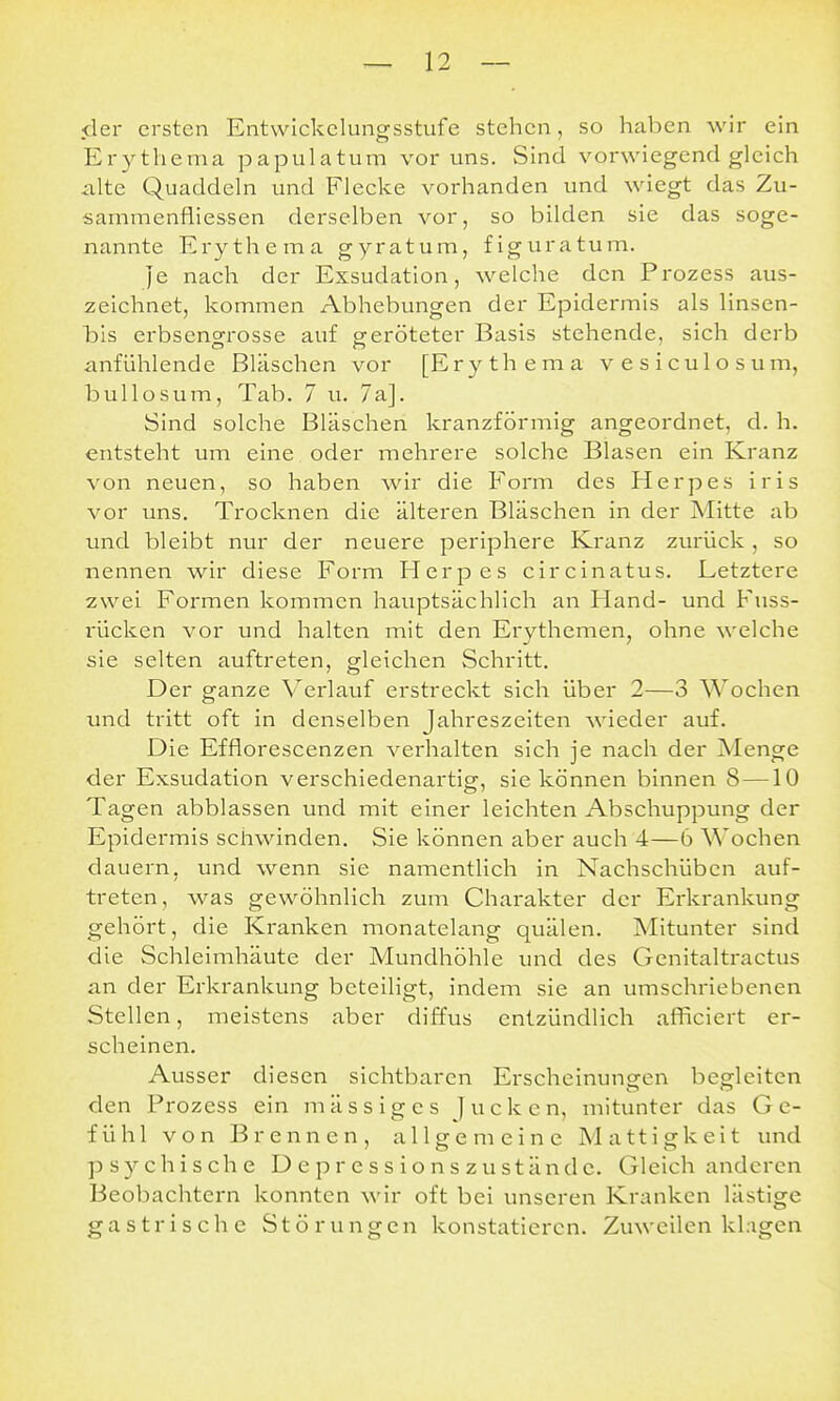 der ersten Entwickclungsstufe stehen, so haben wir ein Erythema papulatum vor uns. Sind vorwiegend gleich alte Quaddeln und Flecke vorhanden und wiegt das Zu- sammenfliessen derselben vor, so bilden sie das soge- nannte Erythema gyratum, figuratum. Je nach der Exsudation, welche den Prozess aus- zeichnet, kommen Abhebungen der Epidermis als linsen- bls erbsengrosse auf geröteter Basis stehende, sich derb anfühlende Bläschen vor [Erythema vesiculosum, bullosum, Tab. 7 u. 7a]. Sind solche Bläschen kranzförmig angeordnet, d. h. entsteht um eine , oder mehrere solche Blasen ein Kranz von neuen, so haben wir die Form des Herpes iris vor uns. Trocknen die älteren Bläschen in der Mitte ab imd bleibt nur der neuere periphere Kranz zurück , so nennen wir diese Form Herpes circinatus. Letztere zwei Formen kommen hauptsächlich an Hand- und Fuss- rücken vor und halten mit den Erythemen, ohne welche sie selten auftreten, gleichen Schritt. Der ganze V^erlauf erstreckt sich über 2—3 Wochen und tritt oft in denselben Jahreszeiten wieder auf. Die Efflorescenzen verhalten sich je nach der Menge der Exsudation verschiedenartig, sie können binnen 8 —10 Tagen abblassen und mit einer leichten Abschuppung der Epidermis schwinden. Sie können aber auch 4—6 Wochen dauern, und wenn sie namentlich in Nachschüben auf- treten, was gewöhnlich zum Charakter der Ei'krankung gehört, die Kranken monatelang quälen. Mitunter sind die Schleimhäute der Mundhöhle und des Genitaltractus an der Erkrankung beteiligt, indem sie an umschriebenen Stellen, meistens aber diffus entzündlich afFiciert er- scheinen. Ausser diesen sichtbaren Erscheinuneen begleiten den Prozess ein m äs s ig es Jucken, mitunter das Ge- fühl von Brennen, allgemeine Mattigkeit und psychische D e p r e s s i o n s zu st ände. Gleich anderen Beobachtern konnten wir oft bei unseren Kranken lästige gastrische Störungen konstatieren. Zuweilen klagen