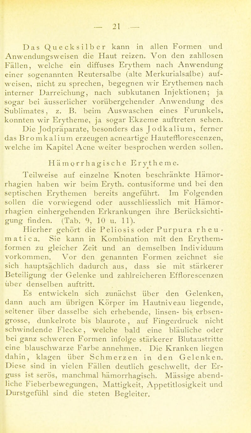 Das Quecksilber kann in allen Formen und Anwencluncfswcisen die Haut reizen. Von den zahllosen Fällen, welche ein diffuses Erythem nach Anwendung einer sogenannten Reutersalbe (alte Merkurialsa'lbe) auf- weisen, nicht zu sprechen, begegnen wir Erythemen nach interner Darreichung, nach subkutanen Injektionen; ja sogar bei äusserlicher vorübergehender Anwendung des Sublimates, z. B. beim Auswaschen eines Furunkels, konnten wir Erytheme, ja sogar Ekzeme auftreten sehen. Die Jodpräparate, besonders das Jodkalium, ferner das Bromkalium erzeugen acneartige Hautefflorescenzen, welche im Kapitel Acne weiter besprochen werden sollen. Hämorrhagische Erytheme. Teilweise auf einzelne Knoten beschränkte Hämor- rhagien haben wir beim Ervth. contusiforme und bei den septischen Erythemen bereits angeführt. Im Folgenden sollen die vorwiegend oder ausschliesslich mit Hämor- rhagien einhergehenden Erkrankungen ihre Berücksichti- gung finden. (Tab. 9, 10 u. 11). Hierher gehört die Peliosis oder Purpura rheu- matica. Sie kann in Kombination mit den Erythem- formen zu gleicher Zeit und an demselben Individuum vorkommen. Vor den genannten Formen zeichnet sie sich hauptsächlich dadurch aus, dass sie mit stärkerer Beteiligung der Gelenke und zahlreicheren Efflorescenzen über denselben auftritt. Es entwickeln sich zunächst über den Gelenken, dann auch am übrigen Körper im Hautniveau liegende, seltener über dasselbe sich erhebende, linsen- bis erbsen- grosse, dunkelrote bis blaurote , auf Fingerdruck nicht schwindende Flecke, welche bald eine bläuliche oder bei ganz schweren Formen infolge stärkerer Blutaustritte eine blauschwarze Farbe annehmen. Die Kranken liegen dahin, klagen über Schmerzen in den Gelenken. Diese sind in vielen Fällen deutlich geschwellt, der Er- guss ist serös, manchmal hämorrhagisch. Mässige abend- liche Fieberbewegungen, Mattigkeit, Appetitlosigkeit und Durstgefühl sind die steten Begleiter.