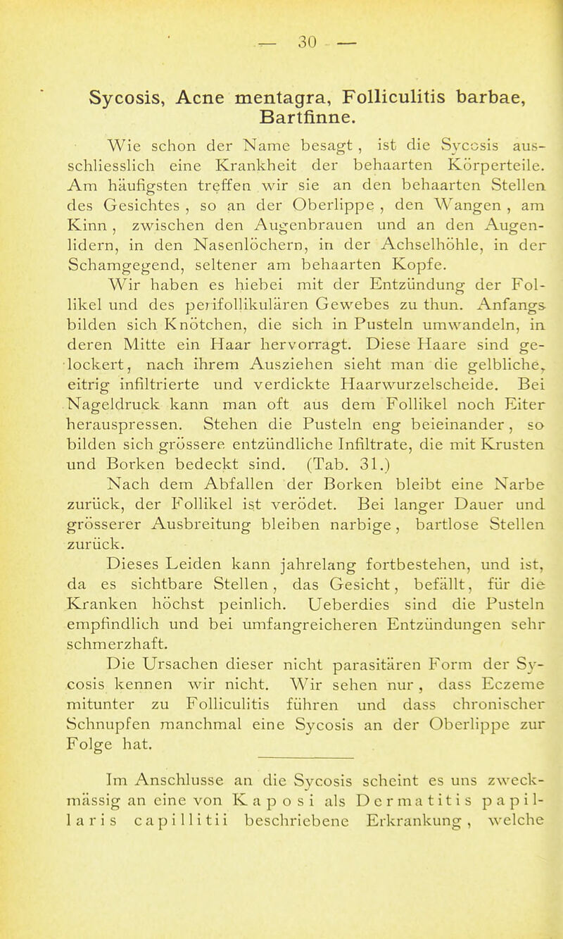 Sycosis, Acne mentagra, Folliculitis barbae, Bartfinne. Wie schon der Name besagt , ist die Sycosis aus- schliesslich eine Krankheit der behaarten Körperteile. Am häufigsten treffen wir sie an den behaarten Stellen des Gesichtes , so an der Oberlippe , den Wangen , am Kinn , zwischen den Augenbrauen und an den Augen- lidern, in den Nasenlöchern, in der Achselhöhle, in der Schamgegend, seltener am behaarten Kopfe. Wir haben es hiebei mit der Entzündung der Fol- likel und des perifolHkulären Gewebes zu thun. Anfangs bilden sich Knötchen, die sich in Pusteln umwandeln, in deren Mitte ein Haar hervorragt. Diese Haare sind ge- lockert, nach ihrem Ausziehen sieht man die gelbliche,, eitrig infiltrierte und verdickte Haarwurzelscheide. Bei Nageldruck kann man oft aus dem Follikel noch Eiter herauspressen. Stehen die Pusteln eng beieinander, so bilden sich grössere entzündliche Infiltrate, die mit Krusten und Borken bedeckt sind. (Tab. 31.) Nach dem Abfallen der Borken bleibt eine Narbe zurück, der Follikel ist verödet. Bei langer Dauer und grösserer Ausbreitung bleiben narbige , bartlose Stellen zurück. Dieses Leiden kann jahrelang fortbestehen, und ist, da es sichtbare Stellen, das Gesicht, befällt, für die Kranken höchst peinlich. Ueberdies sind die Pusteln empfindlich und bei umfangreicheren Entzündungen sehr schmerzhaft. Die Ursachen dieser nicht parasitären Form der Sy- cosis kennen wir nicht. Wir sehen nur, dass Eczeme mitunter zu Folliculitis führen und dass chronischer Schnupfen manchmal eine Sycosis an der Oberlippe zur Folge hat. Im Anschlüsse an die Sycosis scheint es uns zweck- massig an eine von Kaposi als Dermatitis papil- laris capillitii beschriebene Erkrankung, welche