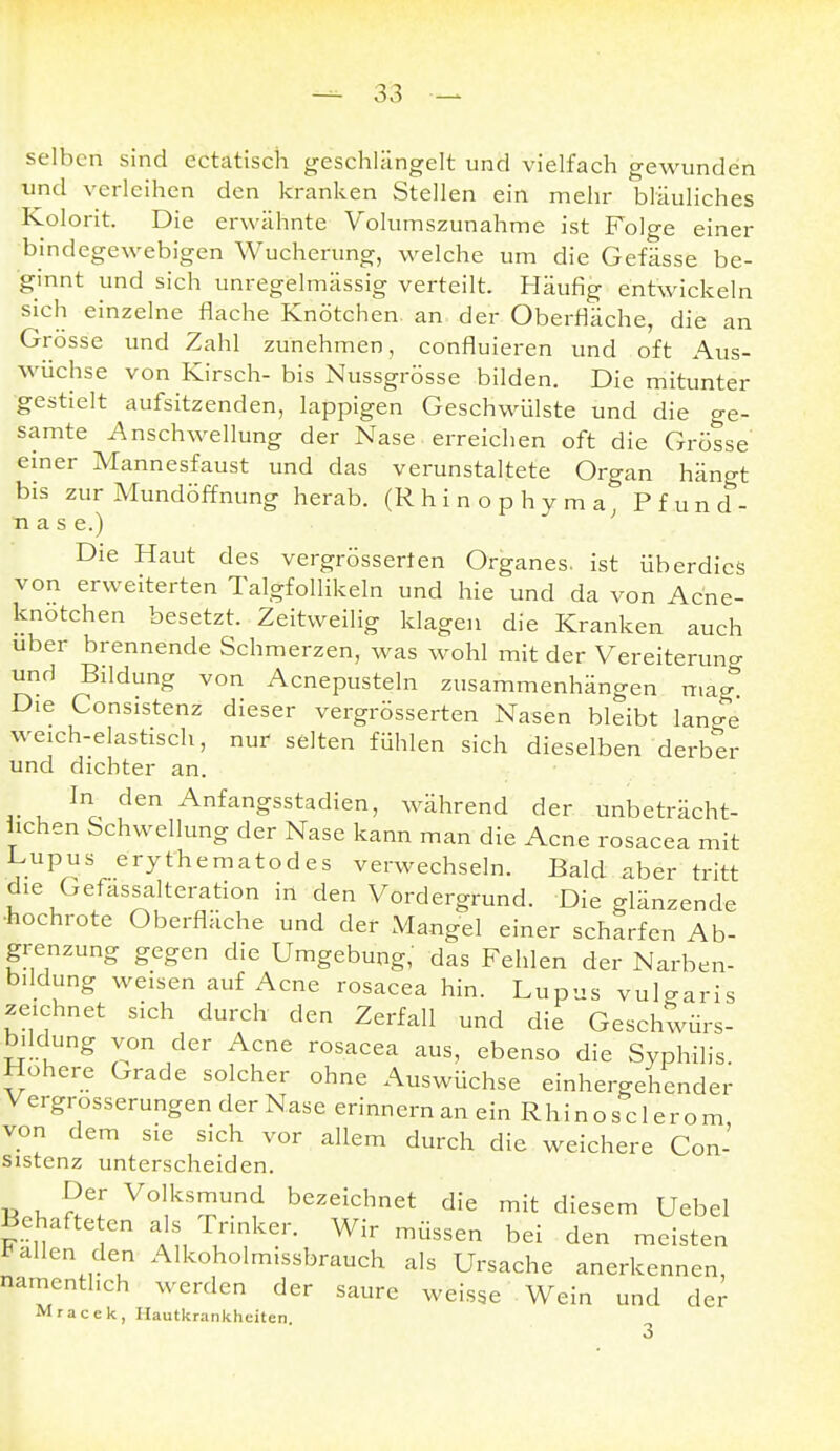 selben sind ectatisch geschlängelt und vielfach gewunden und verleihen den kranken Stellen ein mehr bläuliches Kolorit. Die erwähnte Volumszunahme ist Folge einer bindegewebigen Wucherung, welche um die Gefässe be- ginnt und sich unregelmässig verteilt. Häufig entwickeln sich einzelne flache Knötchen, an der Oberfläche, die an Grösse und Zahl zunehmen, confluieren und oft Aus- wüchse von Kirsch- bis Nussgrösse bilden. Die mitunter gestielt aufsitzenden, lappigen Geschwülste und die ge- samte Anschwellung der Nase erreichen oft die Grösse einer Mannesfaust und das verunstaltete Organ hängt bis zur Mundöffnung herab. (Rhinophyma, Pfund- nase.) Die Haut des vergrösserten Organes. ist überdies von erweiterten Talgfollikeln und hie und da von Acne- knotchen besetzt. Zeitweilig klagen die Kranken auch Uber brennende Schmerzen, was wohl mit der Vereiterung und Bddung von Acnepusteln zusammenhängen mag Die Consistenz dieser vergrösserten Nasen bleibt lange weich-elastisch, nur selten fühlen sich dieselben derber und dichter an. In den Anfangsstadien, während der unbeträcht- lichen Schwellung der Nase kann man die Acne rosacea mit Lupus erythematodes verwechseln. Bald aber tritt die Gefassalteration in den Vordergrund. Die glänzende ■hochrote Oberfläche und der Mangel einer scharfen Ab- grenzung gegen die Umgebung,' das Fehlen der Narben- b.ldung weisen auf Acne rosacea hin. Lupus vulgaris zeichnet sich durch den Zerfall und die Geschwürs- bildung von der Acne rosacea aus, ebenso die Syphilis. Höhere Grade solcher ohne Auswüchse einhergehender Vergrosserungen der Nase erinnern an ein Rhinosclerom von dem sie sich vor allem durch die weichere Con- sistenz unterscheiden. Der Volksmund bezeichnet die mit diesem Uebel Behafte en als rnnker. Wir müssen bei den meisten Fallen den Alkoholmissbrauch als Ursache anerkennen, namentlich werden der saure weisse ■ Wein und der Mracek, Hautkrankheiten. 3