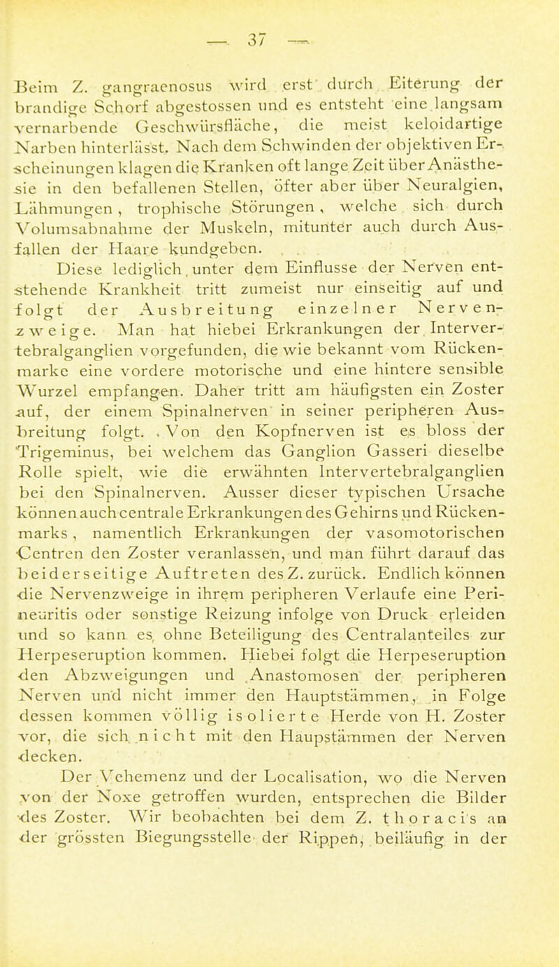 Beim Z. gangracnosus wird erst durch Eiterung der brandige Schorf abgestossen und es entsteht eine langsam vernarbende Geschwürsfläche, die meist keloidartige Narben hinterläs'st. Nach dem Schwinden der objektiven Er-, scheinungen klagen die Kranken oft lange Zpit über Anästhe- sie in den befallenen Stellen, öfter aber über Neuralgien, Lähmungen, trophische Störungen, welche sich durch Volumsabnahme der Muskeln, mitunter auch durch Aus- fallen der Haare kundgeben. , , . Diese lediglich, unter dem Einflüsse der Nerven ent- stehende Krankheit tritt zumeist nur einseitig auf und folgt der Ausbreitung einzelner Nerven- zweige. Man hat hiebei Erkrankungen der . Interver- tebralganglien vorgefunden, die wie bekannt vom Rücken- marke eine vordere motorische und eine hintere sensible Wurzel empfangen. Daher tritt am häufigsten ein Zoster auf, der einem Spinalnefven in seiner peripheren Aus^ l^reitung folgt. . Von den Kopfnerven ist es bloss der Trigeminus, bei welchem das Ganglion Gasseri dieselbe Rolle spielt, wie die erwähnten Intervertebralganglien bei den Spinalnerven. Ausser dieser typischen Ursache Ivönnenauchcentrale Erkrankungen des Gehirns und Rücken- marks , namentlich Erkrankungen der vasomotorischen •Centren den Zoster veranlassen, und man führt darauf das beiderseitige Auftreten desZ. zurück. Endlich können ■die Nervenzweige in ihrem peripheren Verlaufe eine Peri- neuritis oder sonstige Reizung infolge von Druck erleiden und so kann es, ohne Beteiligung des Centralanteilcs zur Herpeseruption kommen. Hiebei folgt die Herpeseruption ■den Abzweigungen und Anastomosen der peripheren Nerven und nicht immer den Hauptstämmen, in Folge dessen kommen völlig isolierte Herde von H. Zoster vor, die sich ,n i c h t mit den Haupstämmen der Nerven •decken. Der Vehemenz und der Lpcalisation, wo die Nerven von der Noxe getroffen wurden, entsprechen die Bilder •des Zoster. Wir beobachten bei dem Z. t h o r a c i s an der grössten Biegungsstelle'der Ri.ppefi; .beiläufig in der