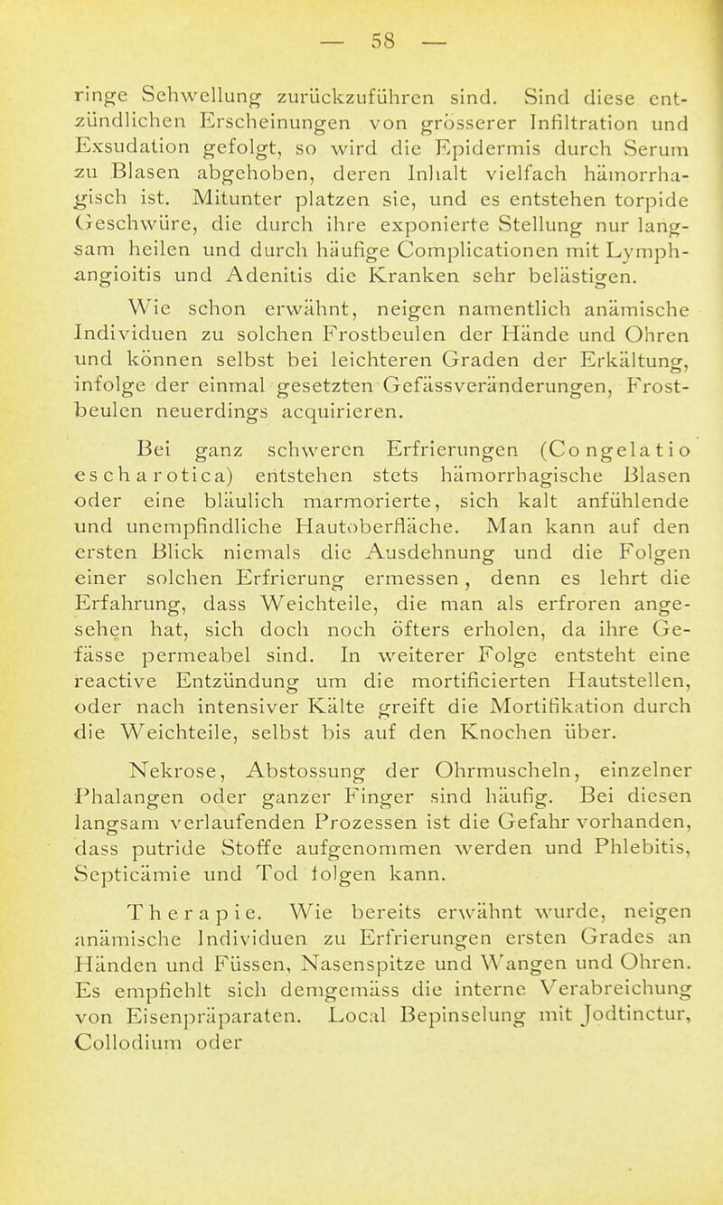 ringe Schwellung zurückzuführen sind. Sind diese ent- zündlichen Erscheinungen von grosserer Infiltration und Exsudation gefolgt, so wird die Epidermis durch Serum zu Blasen abgehoben, deren Inhalt vielfach hämorrha- gisch ist. Mitunter platzen sie, und es entstehen torpide Cxeschwüre, die durch ihre exponierte vStellung nur lang- sam heilen und durch häufige Complicationen mit Lymph- angioitis und Adenitis die Kranken sehr belästigen. Wie schon erwähnt, neigen namentlich anämische Individuen zu solchen Frostbeulen der Hände und Ohren und können selbst bei leichteren Graden der Erkäituncr, infolge der einmal gesetzten Gefässveränderungen, Frost- beulen neuerdings acquirieren. Bei ganz schweren Erfrierungen (Congelatio escharotica) entstehen stets hämorrhagische Blasen oder eine bläulich marmorierte, sich kalt anfühlende und unempfindliche Hautoberfläche. Man kann auf den ersten Blick niemals die Ausdehnung und die Folgen einer solchen Erfrierunor ermessen , denn es lehrt die Erfahrung, dass Weichteile, die man als erfroren ange- sehen hat, sich doch noch öfters erholen, da ihre Ge- fässe permeabel sind. In weiterer Folge entsteht eine reactive Entzündung um die mortificierten Hautstellen, oder nach intensiver Kälte greift die Mortifikation durch die Weichteile, selbst bis auf den Knochen über. Nekrose, Abstossung der Ohrmuscheln, einzelner Phalangen oder ganzer Finger sind häufig. Bei diesen langsam verlaufenden Prozessen ist die Gefahr vorhanden, dass putride Stoffe aufgenommen werden und Phlebitis, Septicämie und Tod folgen kann. Therapie. Wie bereits erwähnt wurde, neigen anämische Individuen zu Erfrierungen ersten Grades an Händen und Füssen, Nasenspitze und Wangen und Ohren. Es empfiehlt sich demgemäss die interne Verabreichung von Eisenpräparaten. Local Bepinselung mit Jodtinctur, Collodium oder