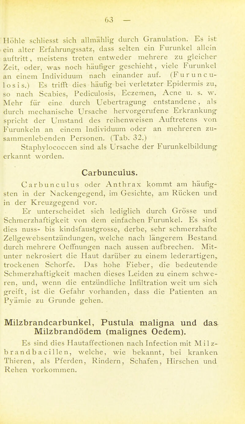 Höhle schliesst sich aUmählig durch Granulation. Es ist ■ ein alter Erfahrungssatz, dass selten ein Furunkel allein auftritt, meistens treten entweder mehrere zu gleicher Zeit, oder, was noch häutiger geschieht, viele Furunkel an einem Individuum nach einander auf. (F'uruncu- losis.) Es tritrt dies häufig bei verletzter Epidermis zu,, so nach Scabies, Pediculosis, Eczemen, Acne u. s. w. Mehr für eine durch Uebertragung entstandene , als durch mechanische Ursache hervorgerufene Erkrankung^ spricht der Umstand des reihenweisen Auftretens von Furunkeln an einem Individuum oder an mehreren zu- sammenlebenden Personen. (Tab. 32.) Staphylococcen sind als Ursache der Furunkelbildung- erkannt worden. Carbunculus. Carbunculus oder Anthrax kommt am häufig- sten in der Nackengegend, im Gesichte, am Rücken und in der Kreuzgegend vor. Er unterscheidet sich lediglich durch Grösse und Schmerzhaftig-keit von dem einfachen Furunkel. Es sind dies nuss- bis kindsfaustgrosse, derbe, sehr schmerzhafte Zellgewebsentzündungen, welche nach längerem Bestand durch mehrere OeflTnungen nach aussen aufbrechen. Mit- unter nekrosiert die Haut darüber zu einem lederartigen,, trockenen Schorfe. Das hohe Fieber, die bedeutende Schmerzhaftigkeit machen dieses Leiden zu einem schwe- ren, und, wenn die entzündliche Infilti'ation weit um sich greift, ist die Gefahr vorhanden, dass die Patienten an Pvämie zu Grunde gehen. Milzbrandcarbunkel, Pustula maligna und das Milzbrandödem (malignes Oedem). Es sind dies Hautaffectionen nach Infection mit Milz- brandbacillen, welche, wie bekannt, bei kranken Thieren, als Pferden, Rindern, Schafen, Hirschen und Rehen vorkommen.