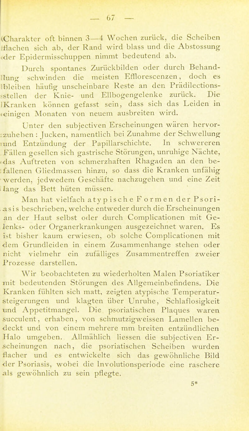 ^Charakter oft binnen 3—4 Wochen zurück, die Scheiben iHachcn sich ab, der Rand wird blass und die Abstossung «der Epidermisschuppen nimmt bedeutend ab. Durch spontanes Zurückbilden oder durch Behand- Ilung schwinden die meisten Efflorescenzen, doch es Ibleiben häufig unscheinbare Reste an den Prädilections- jstellen der Knie- und Ellbogengelenke zurück. Die IKranken können gefasst sein, dass sich das Leiden in (cinigfcn Monaten von neuem ausbreiten wird. Unter den subjectiven Erscheinungen wären hervor- :zuheben : jucken, namentlich bei Zunahme der Schwellung rund Entzündung der Papillarschichte. In schwereren Fällen gesellen sich gastrische Störungen, unruhige Nächte, -das Auftreten von schmerzhaften Rhagaden an den be- ;fallenen Gliedmassen hinzu, so dass die Kranken unfähig werden, jedwedem Geschäfte nachzugehen und eine Zeit i lang das Bett hüten müssen. Man hat vielfach atypische Formen der Psori- asis beschrieben, welche entweder durch die Erscheinungen an der Haut selbst oder durch Complicationen mit Ge- Jenks- oder Organerkrankungen ausgezeichnet waren. Es ist bisher kaum erwiesen, ob solche Complicationen mit dem Grundleiden in einem Zusammenhange stehen oder nicht vielmehr ein zufälliges Zusammentreffen zweier Prozesse darstellen. Wir beobachteten zu wiederholten Malen Psoriatiker mit bedeutenden Störungen des Allgemeinbefindens. Die Kranken fühlten sich matt, zeigten atypische Temperatur- steigerungen und klagten über Unruhe, Schlaflosigkeit und Appetitmangel. Die psoriatischen Plaques waren succulent, erhaben, von schmutzigweissen Lamellen be- deckt und von einem mehrere mm breiten entzündlichen Halo umgeben. Allmählich Hessen die subjectiven Er- scheinungen nach, die psoriatischen Scheiben wurden flacher und es entwickelte sich das gewöhnliche Bild der Psoriasis, wobei die Involutionsperiode eine raschere als gewöhnlich zu sein pflegte. 5*