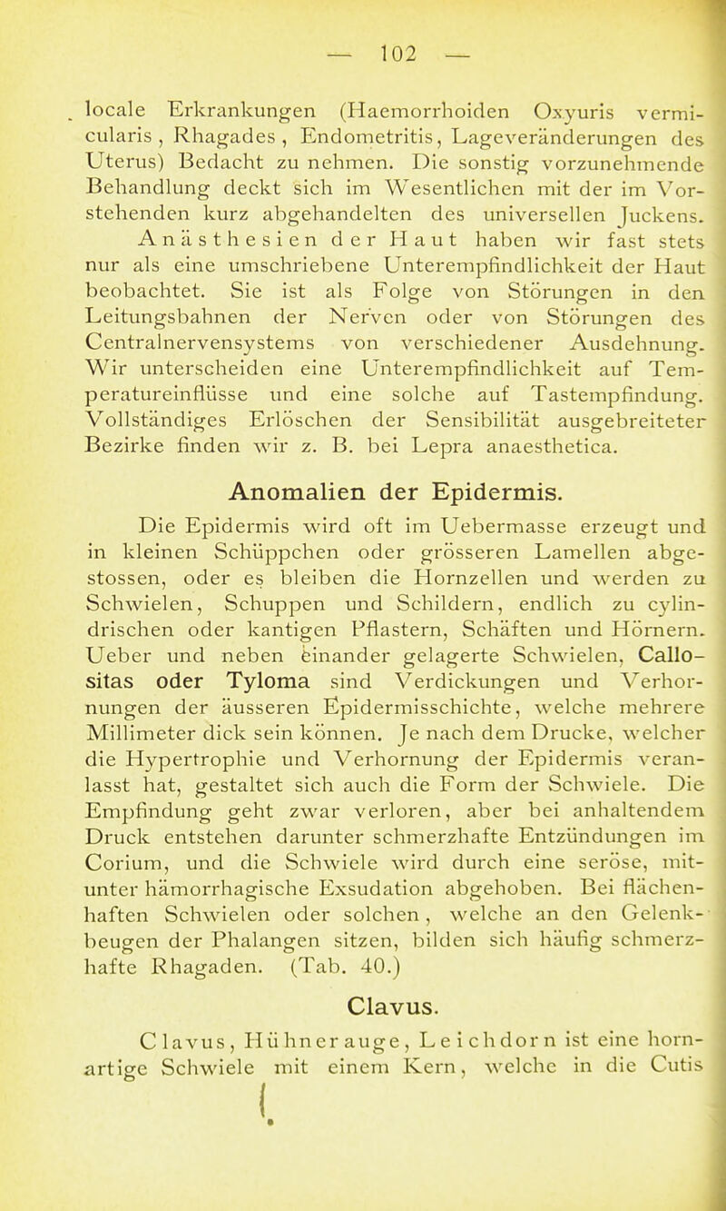 locale Erkrankungen (Haemorrhoiden Oxyuris vermi- cularis , Rhagades , Endometritis, Lageveränderungen des Uterus) Bedacht zu nehmen. Die sonstig vorzunehmende Behandhmg deckt sich im Wesentlichen mit der im Vor- stehenden kurz abgehandelten des universellen Juckens. Anästhesien der Haut haben wir fast stets nur als eine umschriebene Unterempfindlichkeit der Haut beobachtet. Sie ist als Folge von Störungen in den Leitungsbahnen der Nerven oder von Störungen des Centrainervensystems von verschiedener Ausdehnung. Wir unterscheiden eine Unterempfindlichkeit auf Tem- peratureinflüsse imd eine solche auf Tastempfindung. Vollständiges Erlöschen der Sensibilität ausgebreiteter Bezirke finden wir z. B. bei Lepra anaesthetica. Anomalien der Epidermis. Die Epidermis wird oft im Uebermasse erzeugt und in kleinen Schüppchen oder grösseren Lamellen abge- stossen, oder es bleiben die Hornzellen und werden zu Schwielen, Schuppen und Schildern, endlich zu cylin- drischen oder kantigen Pflastern, Schäften und Hörnern. Ueber und neben einander gelagerte Schwielen, Callo- sitas oder Tyloma sind Verdickungen und V erhor- nungen der äusseren Epidermisschichte, welche mehrere Millimeter dick sein können. Je nach dem Drucke, welcher die Hypertrophie und Verhornung der Epidermis veran- lasst hat, gestaltet sich auch die Form der Schwiele. Die Empfindung geht zwar verloren, aber bei anhaltendem Druck entstehen darunter schmerzhafte Entzündungen im Corium, und die Schwiele wird durch eine seröse, mit- unter hämorrhagische Exsudation abgehoben. Bei flächen- haften Schwielen oder solchen, welche an den Gelenk- beugen der Phalangen sitzen, bilden sich häufig schmerz- hafte Rhagaden. (Tab. 40.) Clavus. C lavus , Hühner auge , L e i ch dor n ist eine horn- artige Schwiele mit einem Kern, welche in die Cutis (