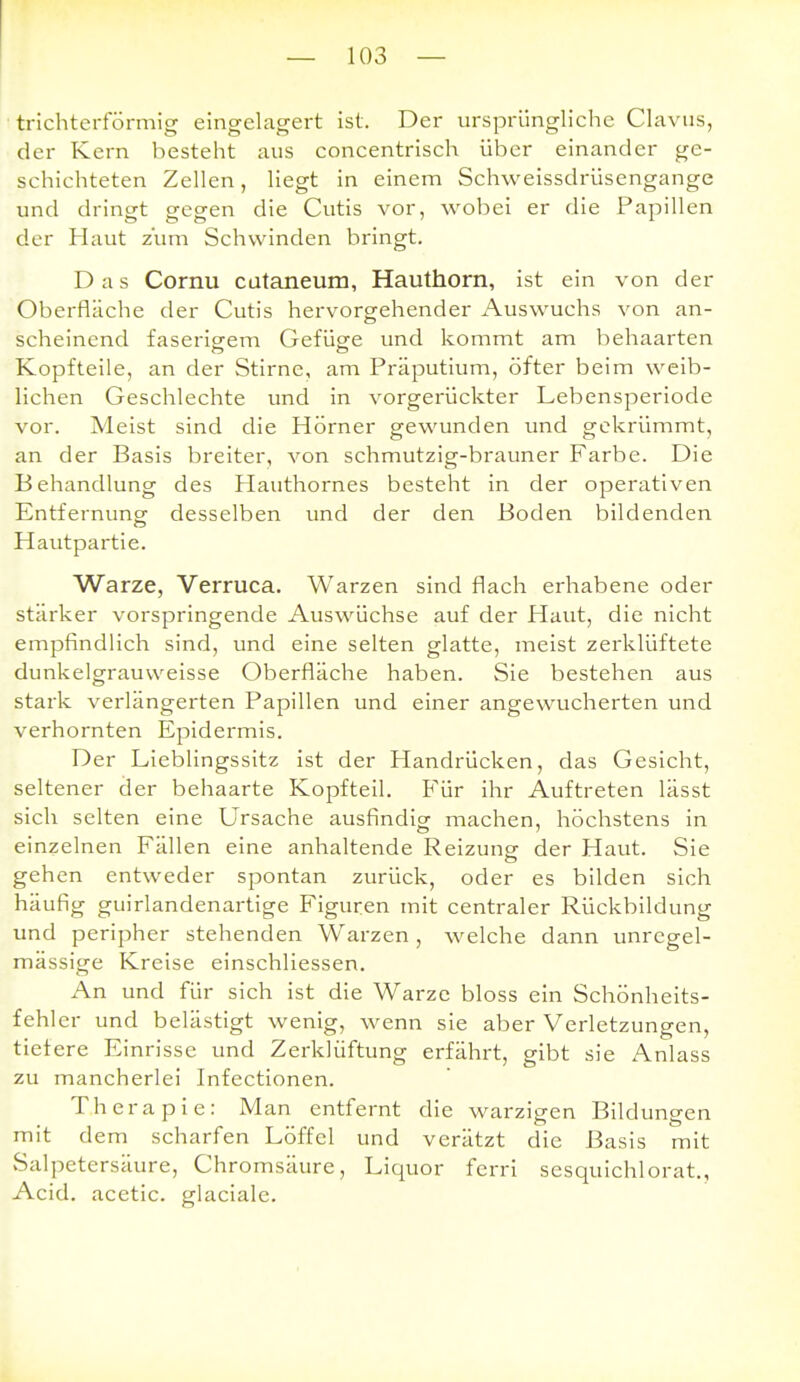 trichterförmig eingelagert ist. Der ursprüngliche Clavus, der Kern besteht aus concentrisch über einander ge- schichteten Zellen, liegt in einem Schweissdrüsengange und dringt gegen die Cutis vor, wobei er die Papillen der Haut zum Schwinden bringt. Das Cornu cütaneum, Hauthorn, ist ein von der Oberfläche der Cutis hervorgehender Auswuchs von an- scheinend faserigem Gefüge und kommt am behaarten Kopfteile, an der Stirne, am Präputium, öfter beim weib- lichen Geschlechte und in vorgerückter Lebensperiode vor. Meist sind die Hörner gewunden und gekrümmt, an der Basis breiter, von schmutzig-brauner Farbe. Die Behandlung des Plauthornes besteht in der operativen Entfernungr desselben und der den Boden bildenden Hautpartie. Warze, Verruca. Warzen sind flach erhabene oder stärker vorspringende Auswüchse auf der Haut, die nicht empfindlich sind, und eine selten glatte, meist zerklüftete dunkelgrauvveisse Oberfläche haben. Sie bestehen aus stark verlängerten Papillen und einer angewucherten und verhornten Epidermis. Der Lieblingssitz ist der Handrücken, das Gesicht, seltener der behaarte Kopfteil. B'ür ihr Auftreten lässt sich selten eine Ursache ausfindior machen, höchstens in einzelnen Fällen eine anhaltende Reizung der Haut. Sie gehen entweder spontan zurück, oder es bilden sich häufig guirlandenartige Figuren mit centraler Rückbildung und peripher stehenden Warzen, welche dann unrcgel- mässige Kreise einschliessen. An und für sich ist die Warze bloss ein Schönheits- fehler und belästigt wenig, wenn sie aber Verletzungen, tiefere Einrisse und Zerklüftung erfährt, gibt sie Anlass zu mancherlei Infectionen. Therapie: Man entfernt die warzigen Bildungen mit dem scharfen Löffel und verätzt die Basis mit Salpetersäure, Chromsäure, Liquor ferri sesquichlorat., Acid. acetic. glaciale.