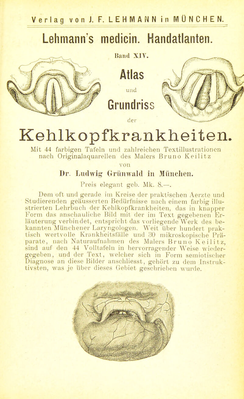 Lehmann's medicin. Handatlanten. Kehlkopfkrankheiten Mit 44 farbigen Tafeln und zahlreichen Textillustrationon nach Originalaquarellen des Malers Bruno Keilitz von Dr. Ludwig (Ti'üinvald in Müiiclien. Preis elegant geb. Mk. 8.—. Dem oft und gerade im Kreise der praktischen Aerzto und Studierenden geäusserten Bedürfnisse nach einem farbig illu- strierten Lehrbuch der Kehlkopfkrankheiten, das in knapper Form das anschauli(;he Bild mit der im Text gegebenen Er- läuterung verbindet, entspricht das vorliegende Werk des be- kannten Münchener Laryngologen. Weit über hundert prak- tisch wertvolle Kronkheitsiälle und 30 mikroskopische Prä- parate, nach Naturaufnid mioii des Malers Bruno Keilitz, sind auf den 44 Volltafein in hervorragender Weise wieder- gegeben, und der Text, welcher sich in Form semiotiscber Diagnose an diese Bilder anschliesst, gehört zu dem Insti'id<:- tivsten, was je über dieses Gebiet geschrieben wurde.