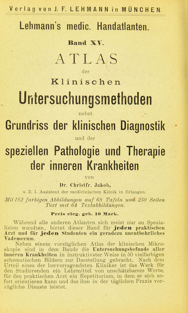 Lehmann's medic. Handatlanten. Band XV» ATLAS der Klinischen Untersuchungsmethoden nebst Grundi'iss der klinischen Diagnostik - und der speziellen Pathologie und Therapie der inneren Krankheiten von Dr. diristfr. Jakob, s. Z. I. Assistent der raedieinisohen Klinik in Erlangen. Mit 1S2 farbigen Ahhildungen auf 6S Tafeln und 250 Seiten Text mit 64 Textabbildungen. Preis eleg. geb. 10 Mark. Während alle anderen Atlanten sich meist nur an Spezia- listen wandten, bietet dieser Band für jeflen praktisclien Arzt und für jeden Studenten ein geradezu unentbehrliches Vadeniecuni. Neben einem vorzüglichen Atlas der klinischen Milcro- skopie sind in dem Bande die Untersuchung-sbefunde aller inneren Krankheiten in instruktivster Weise in 50 vielfarbigen schematischen Bildern zur Darstellung gebracht. Nach dem Urteil eines der hervorragendsten Kliniker ist das Werk für den Studierenden ein Lehrmittel von unschätzbarem Werte, für den praktischen Arzt ein Repetitorium, in dem er sich so- fort orientieren kann und das ihm in der täglichen Praxis vor- zügliche Dienste leistet.