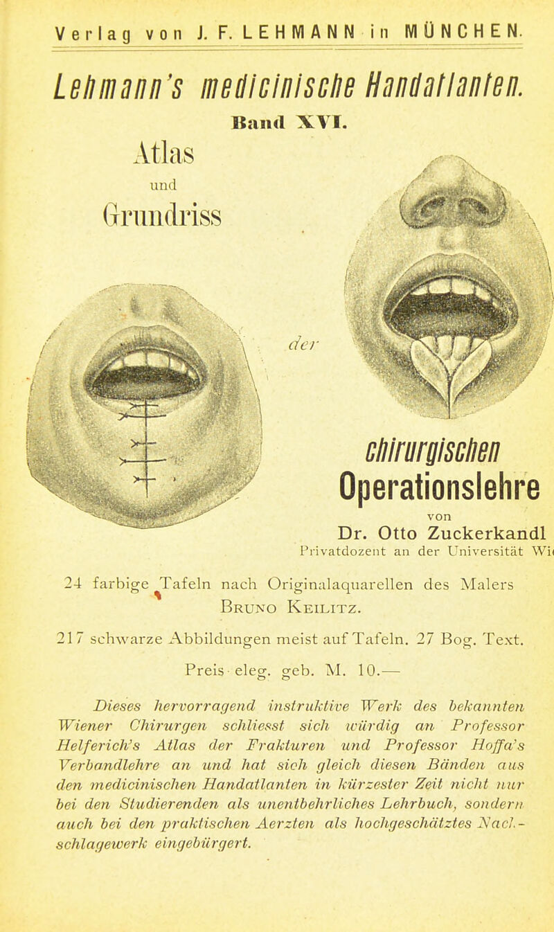 Lßlimann's lUßdicinlsclJB HsudßtlniJtßn. Band XYI. Dr. Otto Zuckerkandl Privatdozent an der Universität Wi( 24 farbige ^Tafeln nach Originalaqiiarellen des Malers Bruno Keilitz. 217 schwarze Abbildungen meist auf Tafeln. 27 Bog. Text. Preis eleor. oreb. M. 10.— Dieses hervorragend instruktive Werlv des bekannten Wiener Chirurgen schliesst sich würdig an Professor Helferich's Atlas der Frakturen und Professor Hoffa's Verbandlehre an und hat sich gleich diesen Bänden aus den medicinischen Handatlanten in kürzester Zeit nicht nur bei den Studierenden als unentbehrliches Lehrbuch, sondern auch bei den loraklischen Aerzten als hochgeschätztes Nach- schlagewerk eingebürgert.