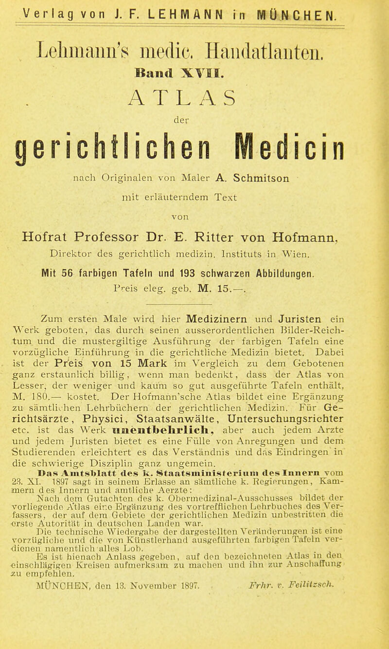 Lelimaiiii'8 medic. Handatlanten. Band XVII. ATLAS der gerichtlichen Medicin nacli Originalen von Maler A. Schmitson ' mit erläuterndem Text von Hofrat Professor Dr. E. Ritter von Hofmann, Direktor des gerichtlich medizin. Instituts in Wien. Mit 56 farbigen Tafeln und 193 schwarzen Abbildungen. Preis eleg. geb. M. 15.—. Zum ersten Male wird hier Medizinern und Juristen ein Werk geboten, das durch seinen ausserordentlichen Bilder-Reich- tum und die mustergiltige Ausführung der farbigen Tafeln eine vorzügliche Einführung in die gerichtliche Medizin bietet. Dabei ist der Preis von 15 Mark im Vergleich zu dem Gebotenen ganz erstaunlich billig, wenn man bedenkt, dass der Atlas von Lesser, der weniger und kaum so gut ausgeführte Tafeln enthält, M. 180.—• kostet. Der Hofmann'sche Atlas bildet eine Ergänzung zu sämtlichen Lehrbüchern der gerichtlichen Medizin. Für Ge- richtsärzte, Physici, Staatsanwälte, Untersuchungsrichter etc. ist das Werk Uiientbelirlich, aber auch jedem Arzte und jedem Juristen bietet es eine Fülle von Anregungen und dem Studierenden erleichtert es das Verständnis und das Eindringen in die schwierige Disziplin ganz ungemein. Das Amtsblatt des Ic. Staatsmiiiiateriuni des Innern vom 23. XI. 1897 sagt in seinem Erlasse an sämtliche k. Regierungen, Kam- mern d es Innern und amtliche Aerzte: .' ' Nach dem Gutachten des k. Oberinedizinal-Ausschusses bildet der vorliegende A'tlas eine Ergänzung des vortrefflichen Lehrbuches dos Ver- fassers, der auf dem Gebiete der gerichtlichen Medizin unbestritten die ■erste Autorität in deutscheu Landen war. Die technische Wiedergabe der dargestellten Veränderungen ist eine vorzügliche und die von KUnstlerhand ausgeführten farbigen Tafeln ver- dienen namentlich alles Lob. Bs ist hienach Anlass gegeben, auf den bezeichneten Atlas in den einschlägigen Kreisen aufmerks:im zu machen und ihn zur Anschaffung zu empfehlen. MÜNCHEN, den 13. November 1897. Frhr. r. Feiliizsch.