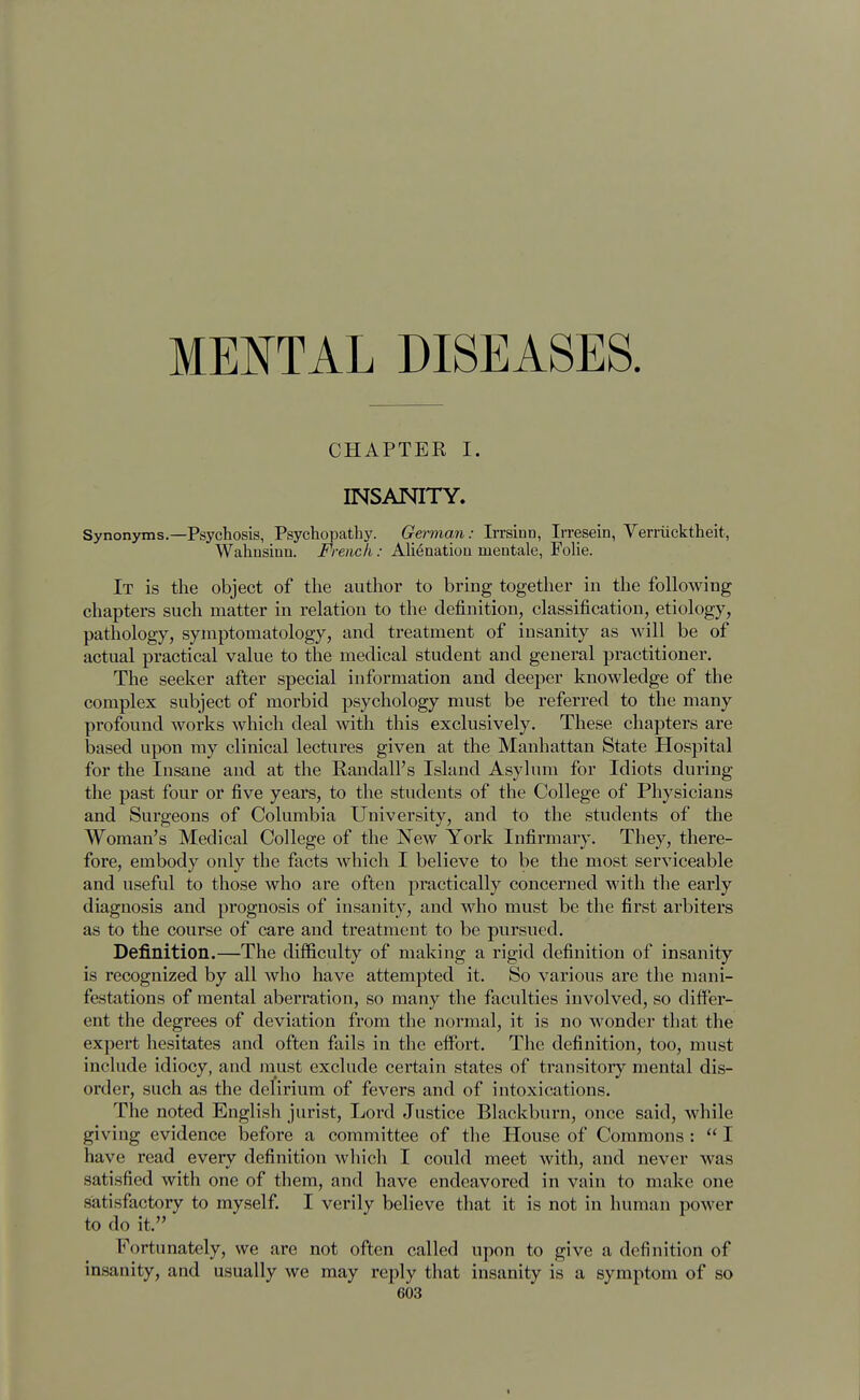 CHAPTER I. INSANITY. Synonyms.—Psychosis, Psychopathy. German: Irrsinn, Irresein, Verriicktheit, Wahnsinn. French: Alienation inentale, Folic It is the object of the author to bring together in the following chapters such matter in relation to the definition, classification, etiology, pathology, symptomatology, and treatment of insanity as will be of actual practical value to the medical student and general practitioner. The seeker after special information and deeper knowledge of the complex subject of morbid psychology must be referred to the many profound works which deal with this exclusively. These chapters are based upon my clinical lectures given at the Manhattan State Hospital for the Insane and at the Randall's Island Asylum for Idiots during the past four or five years, to the students of the College of Physicians and Surgeons of Columbia University, and to the students of the Woman's Medical College of the New York Infirmary. They, there- fore, embody only the facts which I believe to be the most serviceable and useful to those who are often practically concerned with the early diagnosis and prognosis of insanity, and who must be the first arbiters as to the course of care and treatment to be pursued. Definition.—The difficulty of making a rigid definition of insanity is recognized by all who have attempted it. So various are the mani- festations of mental aberration, so many the faculties involved, so differ- ent the degrees of deviation from the normal, it is no wonder that the expert hesitates and often fails in the effort. The definition, too, must include idiocy, and must exclude certain states of transitory mental dis- order, such as the delirium of fevers and of intoxications. The noted English jurist, Lord Justice Blackburn, once said, while giving evidence before a committee of the House of Commons :  I have read everv definition which I could meet with, and never was satisfied with one of them, and have endeavored in vain to make one satisfactory to myself. I verily believe that it is not in human power to do it. Fortunately, we are not often called upon to give a definition of insanity, and usually we may reply that insanity is a symptom of so