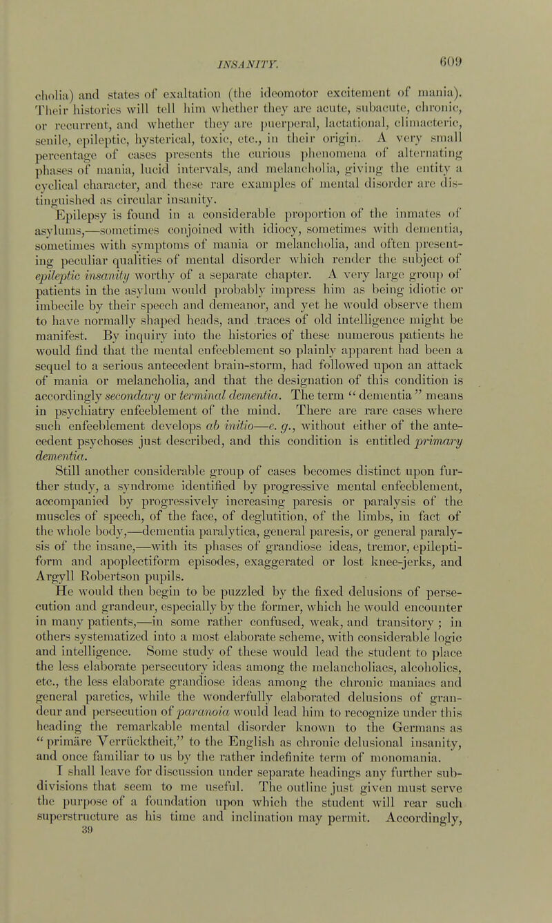 INS AN J TV. <;<)!> cholia) and states of exaltation (the ideomotor excitement of mania). Their histories will tell him whether they arc acute, subacute, chronic, or recurrent, and whether they are puerperal, lactational, climacteric, senile, epileptic, hysterical, toxic, etc., in their origin. A very small percentage of cases presents the curious phenomena of alternating phases of mania, lucid intervals, and melancholia, giying the entity a cyclical character, and these rare examples of mental disorder are dis- tinguished as circular insanity. Epilepsy is found in a considerable proportion of the inmates of asylums,—sometimes conjoined with idiocy, sometimes with dementia, sometimes with symptoms of mania or melancholia, and often present- ing peculiar qualities of mental disorder which render the subject of epUeptie insanity worthy of a separate chapter. A very large group of patients in the asylum would probably impress him as being idiotic or imbecile by their speech and demeanor, and yet he would observe them to have normally shaped heads, and traces of old intelligence might be manifest. By inquiry into the histories of these numerous patients he would find that the mental enfeeblement so plainly apparent had been a sequel to a serious antecedent brain-storm, had followed upon an attack of mania or melancholia, and that the designation of this condition is accordingly secondary or terminal dementia. The term  dementia  means in psychiatry enfeeblement of the mind. There are rare cases where such enfeeblement develops ab initio—e. g., without either of the ante- cedent psychoses just described, and this condition is entitled primary dementia. Still another considerable group of cases becomes distinct upon fur- ther study, a syndrome identified by progressive mental enfeeblement, accompanied by progressively increasing paresis or paralysis of the muscles of speech, of the face, of deglutition, of the limbs, in fact of the whole body,—dementia paralytica, general paresis, or general paraly- sis of the insane,—with its phases of grandiose ideas, tremor, epilepti- form and apoplectiform episodes, exaggerated or lost knee-jerks, and Argyll Robertson pupils. He would then begin to be puzzled by the fixed delusions of perse- cution and grandeur, especially by the former, which he would encounter in many patients,—in some rather confused, weak, and transitory ; in others systematized into a most elaborate scheme, with considerable logic and intelligence. Some study of these would lead the student to place the less elaborate persecutory ideas among the melancholiacs, alcoholics, etc., the less elaborate grandiose ideas among the chronic maniacs and general paretics, while the wonderfully elaborated delusions of gran- deur and persecution of paranoia would lead him to recognize under this heading the remarkable mental disorder known to the Germans as  primare Verrhcktheit, to the English as chronic delusional insanity, and once familiar to ns by the rather indefinite term of monomania. T shall leave for discussion under separate headings a ny further sub- divisions that seem to me useful. The outline just given must serve the purpose of a foundation upon which the student will rear such superstructure as his time and inclination may permit. Accordingly,