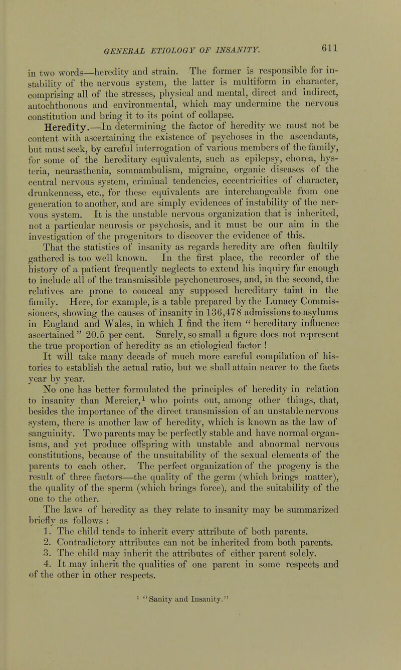 in two words—heredity and strain. The former is responsible for in- stability of the nervous system, the latter is multiform in character, comprising all of the stresses, physical and mental, direct and indirect, autochthonous and environmental, which may undermine the nervous constitution and bring it to its point of collapse. Heredity.—In determining the factor of heredity we must not be content with ascertaining the existence of psychoses in the ascendants, but must seek, by careful interrogation of various members of the family, for some of the hereditary equivalents, such as epilepsy, chorea, hys- teria, neurasthenia, somnambulism, migraine, organic diseases of the central nervous system, criminal tendencies, eccentricities of character, drunkenness, etc., for these equivalents are interchangeable from one generation to another, and are simply evidences of instability of the ner- vous system. It is the unstable nervous organization that is inherited, not a particular neurosis or psychosis, and it must be our aim in the investigation of the progenitors to discover the evidence of this. That the statistics of insanity as regards heredity are often faultily gathered is too well known. In the first place, the recorder of the history of a patient frequently neglects to extend his inquiry far enough to include all of the transmissible psychoneuroses, and, in the second, the relatives are prone to conceal any supposed hereditary taint in the family. Here, for example, is a table prepared by the Lunacy Commis- sioners, showing the causes of insanity in 136,478 admissions to asylums in England and Wales, in which I find the item  hereditary influence ascertained  20.5 per cent. Surely, so small a figure does not represent the true proportion of heredity as an etiological factor ! It will take many decads of much more careful compilation of his- tories to establish the actual ratio, but we shall attain nearer to the facts year by year. No one has better formulated the principles of heredity in relation to insanity than Mercier,1 who points out, among other things, that, besides the importance of the direct transmission of an unstable nervous system, there is another law of heredity, which is known as the law of sanguinity. Two parents may be perfectly stable and have normal organ- isms, and yet produce offspring with unstable and abnormal nervous constitutions, because of the unsuitability of the sexual elements of the parents to each other. The perfect organization of the progeny is the result of three factors—the quality of the germ (which brings matter), the quality of the sperm (which brings force), and the suitability of the one to the other. The laws of heredity as they relate to insanity may be summarized briefly as follows : 1. The child tends to inherit every attribute of both parents. 2. Contradictory attributes can not be inherited from both parents. 3. The child may inherit the attributes of either parent solely. 4. It may inherit the qualities of one parent in some respects and of the other in other respects. 1 Sanity and Insanity.