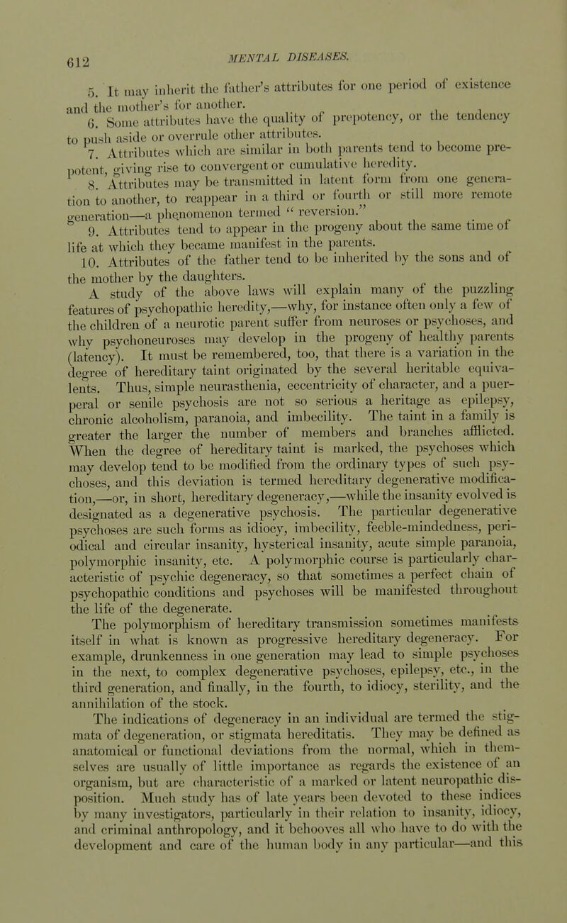 5. I t may inherit the father's attributes for one period of existence and the mother's for another. 6. Some attributes have the quality of prepotency, or the tendency to push aside or overrule other attributes. 7. Attributes which are similar in both parents tend to become pre- potent giving rise to convergent or cumulative heredity. S Attributes may be transmitted in latent form from one genera- tion to another, to reappear in a third or fourth or still more remote generation—a phenomenon termed  reversion. _ 9. Attributes tend to appear in the progeny about the same time of life at which they became manifest in the parents. 10. Attributes of the father tend to be inherited by the sons and of the mother by the daughters. A study of the above laws will explain many of the puzzling features of psychopathic heredity,—why, for instance often only a few of the children of a neurotic parent suffer from neuroses or psychoses, and why psychoneuroses may develop in the progeny of healthy parents (latency). It must be remembered, too, that there is a variation in the decree of hereditary taint originated by the several heritable equiva- lents. Thus, simple neurasthenia, eccentricity of character, and a puer- peral or senile psychosis are not so serious a heritage as epilepsy, chronic alcoholism, paranoia, and imbecility. The taint in a family is greater the larger the number of members and branches afflicted. When the degree of hereditary taint is marked, the psychoses which may develop tend to be modified from the ordinary types of such psy- choses, and this deviation is termed hereditary degenerative modifica- tion,—or, in short, hereditary degeneracy,—while the insanity evolved is designated as a degenerative psychosis. The particular degenerative psychoses are such forms as idiocy, imbecility, feeble-mindeclness, peri- odical and circular insanity, hysterical insanity, acute simple paranoia, polymorphic insanity, etc. A polymorphic course is particularly char- acteristic of psychic degeneracy, so that sometimes a perfect chain of psychopathic conditions and psychoses will be manifested throughout the life of the degenerate. The polymorphism of hereditary transmission sometimes manifests itself in what is known as progressive hereditary degeneracy. For example, drunkenness in one generation may lead to simple psychoses in the next, to complex degenerative psychoses, epilepsy, etc., in the third generation, and finally, in the fourth, to idiocy, sterility, and the annihilation of the stock. The indications of degeneracy in an individual are termed the stig- mata of degeneration, or stigmata hereditatis. They may be defined as anatomical or functional deviations from the normal, which in them- selves are usually of little importance as regards the existence of an organism, but are characteristic of a marked or latent neuropathic dis- position. Much study has of late years been devoted to these indices by many investigators, particularly in their relation to insanity, idiocy, and criminal anthropology, and it behooves all who have to do with the development and care of the human body in any particular—and this