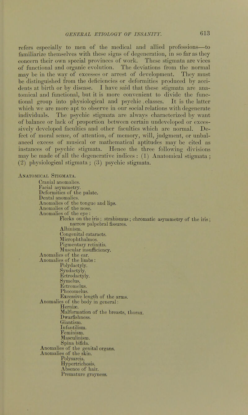 013 refers especially to men of the medical and allied professions—to familiarize themselves with these signs of degeneration, in so far as they concern their own special provinces of work. These stigmata are vices of functional and organic evolution. The deviations from the normal may be in the way of excesses or arrest of development. They must be distinguished from the deficiencies or deformities produced by acci- dents at birth or by disease. I have said that these stigmata are ana- tomical and functional, but it is more convenient to divide the func- tional group into physiological and psychic .classes. It is the latter which we are more apt to observe in our social relations with degenerate individuals. The psychic stigmata are always characterized by want of balance or lack of proportion between certain undeveloped or exces- sively developed faculties and other faculties which are normal. De- fect of moral sense, of attention, of memory, will, judgment, or unbal- anced excess of musical or mathematical aptitudes may be cited as instances of psychic stigmata. Hence the three following divisions may be made of all the degenerative indices : (1) Anatomical stigmata ; (2) physiological stigmata; (3) psychic stigmata. Anatomical Stigmata. Cranial anomalies. Facial asymmetry. Deformities of the palate. Dental anomalies. Anomalies of the tongue and lips. Anomalies of the nose. Anomalies of the eye : Flecks on the iris; strabismus ; chromatic asymmetry of the iris; narrow palpebral fissures. Albinism. Congenital cataracts. Microphthalmos. Pigmentary retinitis. _ Muscular insufficiency. Anomalies of the ear. Anomalies of the limbs : Polydactyly. Syndactyly. Ectrodactyly. Symelus. Ectromelus. Phocomelus. Excessive length of the arms. Anomalies of the body in general: Hernige. Malformation of the breasts, thorax. Dwarfishness. Giantism. Infantilism. Feminism. Masculinism. > Spina bifida. Anomalies of the genital organs. Anomalies of the skin. Polysarcia. Hypertrichosis. Absence of hair. Premature grayneas.