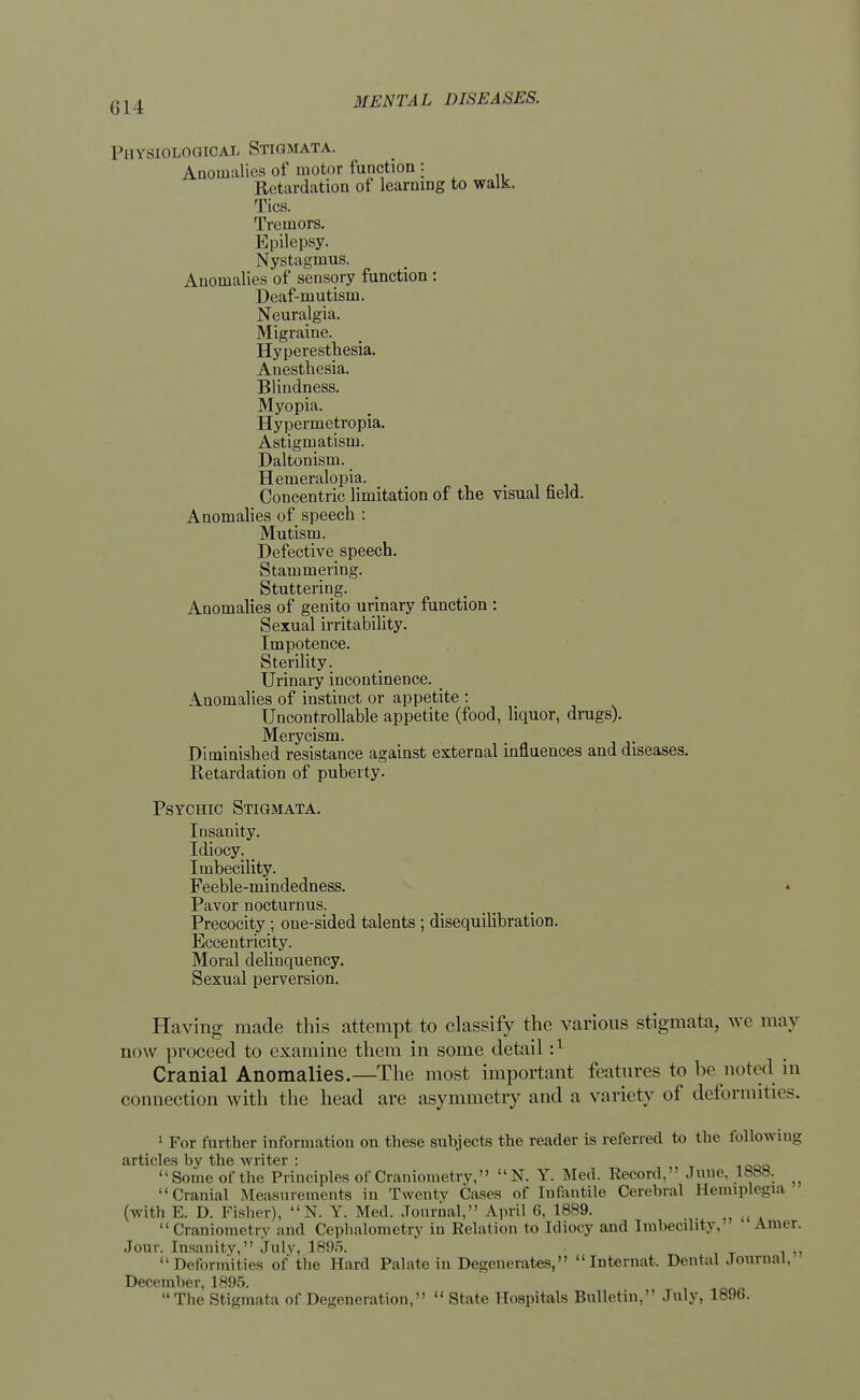 Physiological Stigmata. Anomalies of motor function : Retardation of learning to walk. Tics. Tremors. Epilepsy. Nystagmus. Anomalies of sensory function : Deaf-mutism. Neuralgia. Migraine. Hyperesthesia. Anesthesia. Blindness. Myopia. Hypermetropia. Astigmatism. Daltonism. Hemeralopia. Concentric limitation of the visual field. Anomalies of speech : Mutism. Defective speech. Stammering. Stuttering. Anomalies of genito urinary function : Sexual irritability. Impotence. Sterility. Urinary incontinence. _ Anomalies of instinct or appetite : Uncontrollable appetite (food, liquor, drugs). Merycism. Diminished resistance against external influences and diseases. Retardation of puberty. Psychic Stigmata. Insanity. Idiocy. _ Imbecility. Feeble-mindedness. Pavor nocturnus. Precocity ; one-sided talents; disequilibration. Eccentricity. Moral delinquency. Sexual perversion. Having made this attempt to classify the various stigmata, we may now proceed to examine them in some detail :x Cranial Anomalies.—The most important features to be noted in connection with the head are asymmetry and a variety of deformities. 1 For further information on these suhjects the reader is referred to the follow ing articles by the writer : Some of the Principles of Craniometry, N. Y. Med. Record. June. Inn?. Cranial Measurements in Twenty Cases of Infantile Cerebral Hemiplegia (with E. D. Fisher), N. Y. Med. Journal, April 6, 1889.  Craniometry and Cephalometry in Relation to Idiocy and Imbecility, Amer. Jour. Insanity, July, 1895. Deformities of the Hard Palate in Degenerates, Internat. Dental Journal, December, 1895. The Stigmata of Degeneration,  State Hospitals Bulletin, July, 1896.