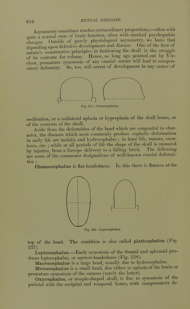 Asymmetry sometimes reaches extraordinary proportions,—often with quite a normal state of brain function, often with marked psychopathic changes. Outside of purely physiological asymmetry, we have that depending upon defective development and disease. One of the first of nature's constructive principles in fashioning the skull is the struggle of its contents for volume. Hence, as long ago pointed out by Vir- chow premature synostosis of any cranial suture will lead to compen- satory deformity. So, too, will arrest of development in any center of Fig. 237.—Chemocephalus. ossification, or a unilateral aplasia or hyperplasia of the skull bones, or of the contents of the skull. Aside from the deformities of the head which are congenital in char- acter, the diseases which most commonly produce cephalic deformation in early life are rachitis and hydrocephalus ; in later life, tumors, exos- toses, etc. ; while at all periods of life the shape of the skull is menaced by injuries, from a forceps delivery to a falling brick. The following are some of the commoner designations of well-known cranial deformi- ties : Chemocephalus is flat-headedness. In this there is flatness at the Fig. 238.—Leptocephalus. top of the head. The condition is also called platicephalus (Fig. 237). . Leptocephalus.—Early synostosis of the frontal and sphenoid pro- duces leptocephalus, or narrow-headedness (Fig. 238). Macrocephalus is a large head, usually due to hydrocephalus. Microcephalus is a small head, due either to aplasia of the brain or premature synostosis of the sutures (rarely the latter). Oxycephalic, or steeple-shaped skull, is due to synostosis of the parietal with the occipital and temporal bones, with compensatory de-