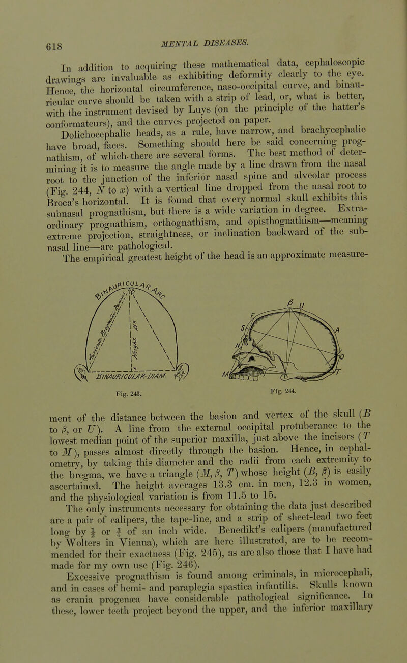 En addition to acquiring these mathematical data, cephaloscopic drawings are invaluable as exhibiting deformity clearly to the eye. Hence the horizontal circumference, naso-occipital curve, and binau- ricular curve should be taken with a strip of lead, or, what is better, with the instrument devised by Luys (on the principle of the hatter's conformateurs), and the curves projected on paper. Dolichocephalic heads, as a rule, have narrow, and brachycephalic have broad, faces. Something should here be said concerning prog- nathism of which-there are several forms. The best method of deter- mining it is to measure the angle made by a line drawn from the nasal root to the junction of the inferior nasal spine and alveolar process (Fig 244 N to x) with a vertical line dropped from the nasal root to Broca's horizontal. It is found that every normal skull exhibits this subnasal prognathism, but there is a wide variation m degree. Extra- ordinary prognathism, orthognathism, and opisthognathism—meaning extreme projection, straightness, or inclination backward of the sub- nasal line—are pathological. The empirical greatest height of the head is an approximate measure- ment of the distance between the basion and vertex of the skull (B to j8, or U). A line from the external occipital protuberance to the lowest median point of the superior maxilla, just above the incisors (T to M), passes almost directly through the basion. Hence, in cephal- ometry, by taking this diameter and the radii from each extremity to the bregma, we have a triangle (if, /?, T) whose height (B, §S) is easily ascertained. The height averages 13.3 cm. in men, 12.3 in women, and the physiological variation is from 11.5 to 15. # The only instruments necessary for obtaining the data just described are a pair of calipers, the tape-line, and a strip of sheet-had two feet long by \ or f of an inch wide. Benedikt's calipers (manufactured by Wolters in Vienna), which are here illustrated, are to be recom- mended for their exactness (Fig. 245), as are also those that I have had made for my own use (Fig. 246). # Excessive prognathism is found among criminals, in microcephali, and in oases of hemi- and paraplegia spastica infantilis. _ Skulls known as crania progemea have considerable pathological significance. In those, lower teeth project beyond the upper, and the inferior maxillary