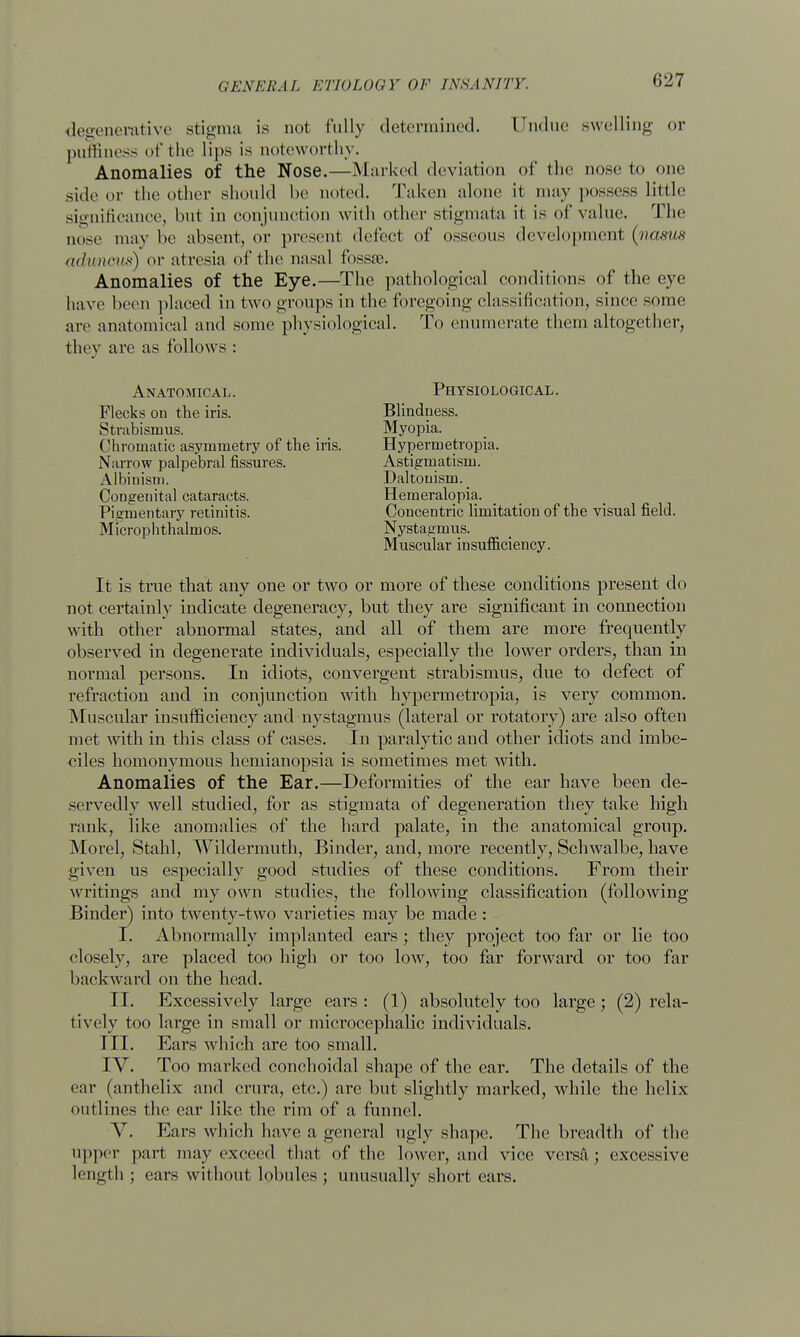 degenerative stigma is not fully determined. Undue swelling or puffiness of the lips is noteworthy. Anomalies of the Nose.—Marked deviation of the nose to one side or the other should be noted. Taken alone it may possess little significance, but in conjunction with other stigmata it is of value. The nose may he absent, or present delect of osseous development (vasm aduncus) or atresia of the nasal fossae. Anomalies of the Eye.—The pathological conditions of the eye have been placed in two groups in the foregoing classification, since some are anatomical and some physiological. To enumerate them altogether, they are as follows : Anatomical. Flecks on the iris. Strabismus. Chromatic asymmetry of the iris. Narrow palpebral fissures. Albinism. Congenital cataracts. Pigmentary retinitis. Microphthalmos. Physiological. Blindness. Myopia. Hypermetropia. Astigmatism. Daltonism. Hemeralopia. Concentric limitation of the visual field. Nystagmus. Muscular insufficiency. It is true that any one or two or more of these conditions present do not certainly indicate degeneracy, but they are significant in connection with other abnormal states, and all of them are more frequently observed in degenerate individuals, especially the lower orders, thau in normal persons. In idiots, convergent strabismus, due to defect of refraction and in conjunction with hypermetropia, is very common. Muscular insufficiency and nystagmus (lateral or rotatory) are also often met with in this class of cases. In paralytic and other idiots and imbe- ciles homonymous hemianopsia is sometimes met with. Anomalies of the Ear.—Deformities of the ear have been de- servedly well studied, for as stigmata of degeneration they take high rank, like anomalies of the hard palate, in the anatomical group. Morel, Stahl, Wildermuth, Binder, and, more recently, Schwalbe, have given us especially good studies of these conditions. From their writings and my own studies, the following classification (following Binder) into twenty-two varieties may be made : I. Abnormally implanted ears; they project too far or lie too closely, are placed too high or too low, too far forward or too far backward on the head. II. Excessively large ears : (1) absolutely too large; (2) rela- tively too large in small or microcephalic individuals. III. Ears which are too small. IV. Too marked conchoidal shape of the ear. The details of the ear (anthelix and crura, etc.) are but slightly marked, while the helix outlines the ear like the rim of a funnel. Y. Ears which have a general ugly shape. The breadth of the upper part may exceed that of the lower, and vice versft; excessive length ; ears without lobules ; unusually short ears.